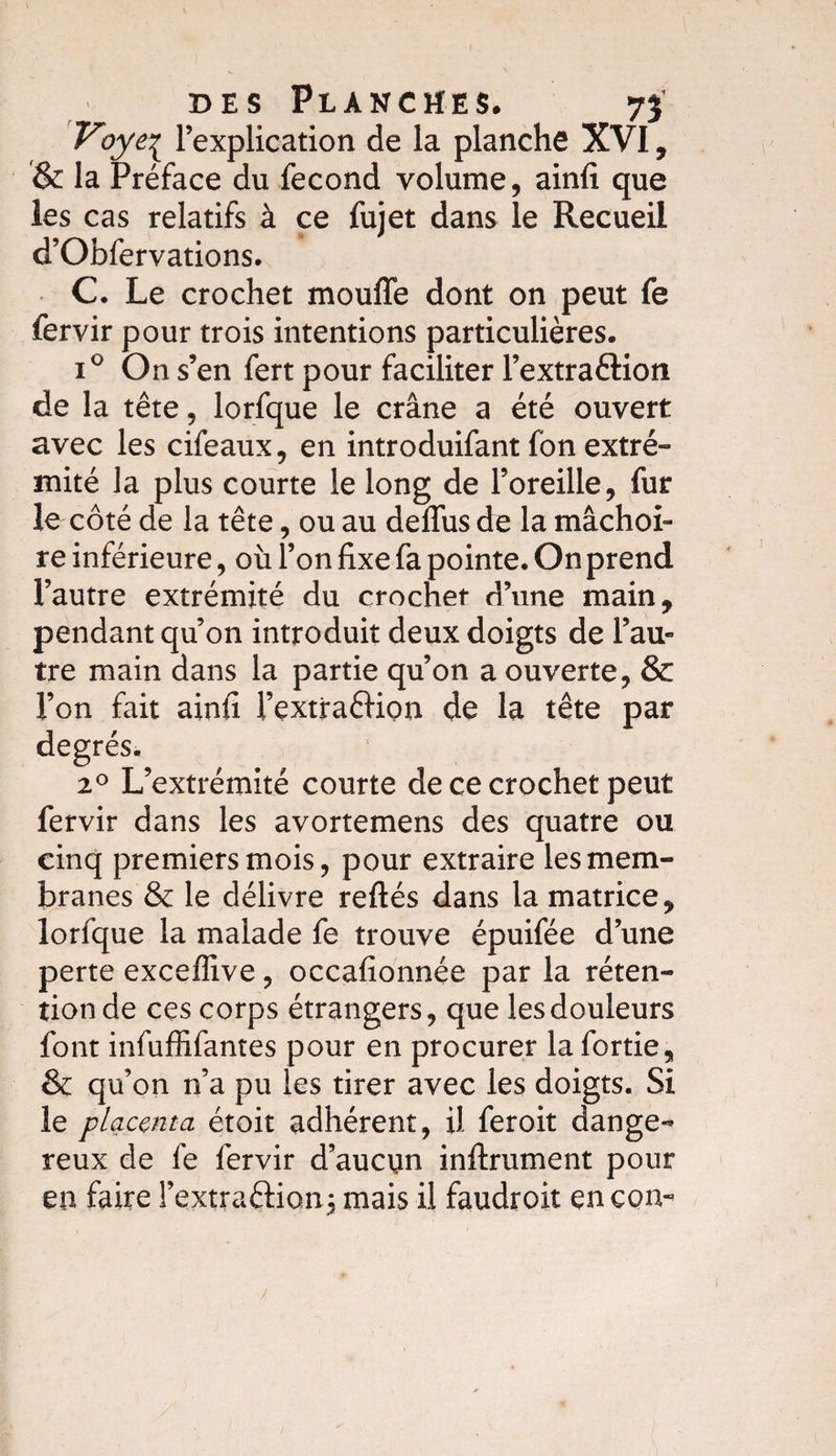 Voyti l’explication de la planche XVI, &amp; la Préface du fécond volume, ainfi que les cas relatifs à ce fujet dans le Recueil d’Obfervations. C. Le crochet moufle dont on peut fe fervir pour trois intentions particulières. i° On s’en fert pour faciliter l’extraéKon de la tête, lorfque le crâne a été ouvert avec les cifeaux, en introduifant fon extré¬ mité la plus courte le long de l’oreille, fur le côté de la tête, ou au deflus de la mâchoi¬ re inférieure, où l’on fixe fa pointe. On prend l’autre extrémité du crochet d’une main, pendant qu’on introduit deux doigts de l’au¬ tre main dans la partie qu’on a ouverte, &amp; l’on fait ainfi l’extraêHpn de la tête par degrés. 20 L’extrémité courte de ce crochet peut fervir dans les avortemens des quatre ou cinq premiers mois, pour extraire les mem¬ branes &amp; le délivre reftés dans la matrice, lorfque la malade fe trouve épuifée d’une perte exceflive, occafionnée par la réten¬ tion de ces corps étrangers, que les douleurs font infuffifantes pour en procurer la fortie, &amp; qu’on n’a pu les tirer avec les doigts. Si le placenta étoit adhérent, il feroit dange¬ reux de fe fervir d’aucun infiniment pour en faire l’extraftionj mais il faudroit en con-