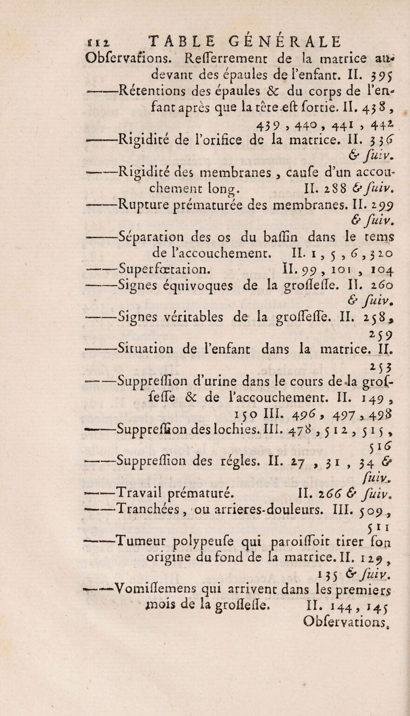 Obfervations. Refîerrement de îa matrice au- devant des épaules de l’enfant. II. 595 --Rétentions des épaules &amp; du corps de l’en¬ fant après que la tète eft fortie. II. 438&gt; 43 9 &gt; 440 , 441 &gt; 442 ——Rigidité de l’orifice de la matrice, il. 3$ (4 &amp; fuiv. ——Rigidité des membranes , caufe d’un accou¬ chement long. II. 288 &amp;fuiv. ——Rupture prématurée des membranes. II. 299 &amp; fuiv. «-Séparation des os du ballin dans le rems de l’accouchement. II. 1, 5 , 6,3 2.0 --Superfætation. II. 99, 101 , 104 --Signes équivoques de la groflefTe. IL 160 &amp; fuiv. ——Signes véritables de la groHefle. II. 258, 25 9 ——Situation de l’enfant dans la matrice. IL M3 ——Suppreffion d’urine dans le cours de .la grof- feiTe ôc de l’accouchement. II. 149 , 150 III. 496 9 497,498 ~—Supprefïïon des lochies. III. 478,512, 515* 5l(* •-Suppreflion des régies. II. 27 , 3 1 , 34 &amp; fuiv.' —Travail prématuré. II. 166 &amp; fuiv. *——Tranchées, ou arrieres-douieurs. III. 509 , 51* ——Tumeur poiypeufe qui paroilîoit tirer fou origine du fond de la matrice. II. 1 25* y v 135 &amp; fuiv. --Vomifïemens qui arrivent dans les premiers mois de lagrolïede. II. 144, 145 Obfervations,