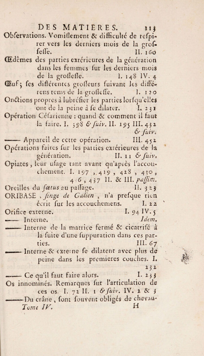 Obfervations. Vomifkment &amp; difficulté de refpi* rer vers les derniers mois de la grof* felTè. IL 160 Œdèmes des parties extérieures de la génération dans les femmes fur les derniers mois de la groflefle. L 148 IV. 4 GEufj fes différentes grofleurs fuivant les differ rens tcms de la groflefïe. 1. 1 îo Onélions propres â lubréfier les parties lorfqu’elles ont de la peine â fe dilater. I. 251 Opération Ce'arienne : quand Ôc comment il faut la faire. I. 55)8 &amp;fuiv.ll&gt; 195 III. 432 &amp; fuivt -——- Appareil de cette opération. III. 452 Opérations faites fur les panies extérieures de la génération. II. 11 &amp; fuiv6 Opiates , leur ufage tant avant qu’après l’accou* cbement. I. 197 , 419 , 428 , 440 9 46,437 IL &amp; III. paffim« Oreilles du fœtus au palfage. IL 323 ORIBASE , jînge de Galien , n’a prefque rien écrit fur les accouchemens. I. 22 Orifice externe. I. 94 IV. 5 — Interne. Idem« ——- Interne de la matrice fermé &amp; cicatrifé à la fuite d’une fuppuration dans ces par¬ ties. III. 67 ——Interne &amp; externe fe dilatent avec plus de peine dans les premieres couches. I» 232 —— Ce qu’il faut faire alors. I- 235 Os innommés. Remarques fur l'articulation de ces os. I. 72 IL i &amp;fuïv. IV. 1 &amp; 3 . —' Du crâne , font fouvent obligés de chevatt- Tome IG, H