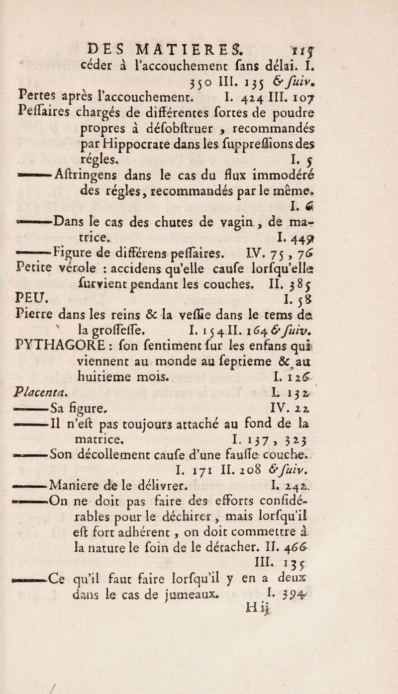 / DES MATIERES. ïïj céder à raccouchement fans délai. I. 35o III. 135 &amp;fuiv. Pertes après raccouchement. I. 424 III. 107 Peflaires chargés de différentes fortes de poudre propres à défobftruer , recommandés par Hippocrate dans les fuppreflions des régies» I. 5 1 Affringens dans le cas du flux immodéré des régies, recommandés par le même» I. £ Dans le cas des chutes de vagin, de ma¬ trice. I» 445* ——Figure de différens peflaires. IV. 75 , 76 Petite vérole : accidens quelle caufe lorfquellg furvient pendant les couches. II. 38c PEU. I.5 S Pierre dans les reins Sc la veflSe dans le te ms da la groflefle. I. 154II. 164 &amp; fuiv. PYTHAGORE ; fon fentiment fur les enfans qui viennent au monde au feptieme &amp;,au huitième mois. I. \iG Placenta. I. 13 &amp; — -Sa figure. IV. 22. —Il n’eft pas toujours attaché au fond de la matrice. I. 137 , 323 — Son décollement caufe d’une faufie couche. I. 171 II. 208 &amp;fuiv. —Maniéré de le délivrer. I. 24 k. •On ne doit pas faire des efforts confidé- rables pour le déchirer, mais lorfqu’ii eft fort adhérent, on doit commettre à la nature le foin de le détacher. II. 466 III. 135 •Ce qu’il faut faire lorfqu’ii y en a deus dans le cas de jumeaux* I. 3 ' T T • • H ih /