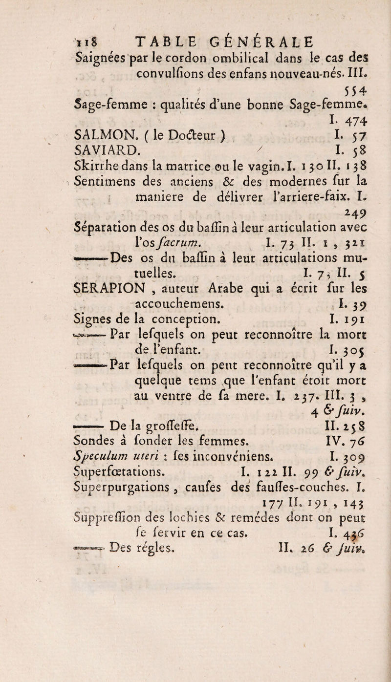 Saignées par le cordon ombilical dans le cas des convulfions des enfans nouveau-nés. III. 554 Sage-femme : qualités d’une bonne Sage-femme. I* 474 SALMON. ( le Doéteur ) I* 57 SAVIARD. 7 I. 58 Skirrhe dans la marrice ou le vagin. I. i 3 o II. 138 Sentimens des anciens 8c des modernes fur la maniéré de délivrer l’arriere-faix. L 249 Séparation des os du bafîinà leur articulation avec Yosfacrum. I. 73 IL 1 , 321 ———Des os du baffin à leur articulations mu¬ tuelles. I. 7\ IL 5 SERAPION , auteur Arabe qui a écrit fur les ,accouchémens. I. 39 Signes de la conception. I. 191 Par lefquels on peut reconnoitre la mort de l’enfant. L 305 «““— Par lefquels on peut reconnoitre qu’il y a quelque tems que l’enfant étoit mort au ventre de fa mere. I. 237. III. 3 , 4 6* fuiv. — De la grofTefFè* IL 258 Sondes à fonder les femmes. IV. 76 Spéculum uteri ; fes inconvéniens. I. 309 Superfœtations. I. 1 22 IL 99 &amp; futv. Superpurgations , caufes des fauiïes-couches. L 177 IR &gt; 145 Suppreffion des lochies 8c remèdes dont on peut fc fervir en ce cas. I. 436 7—?* Des régies. IL 26 &amp; juiv»