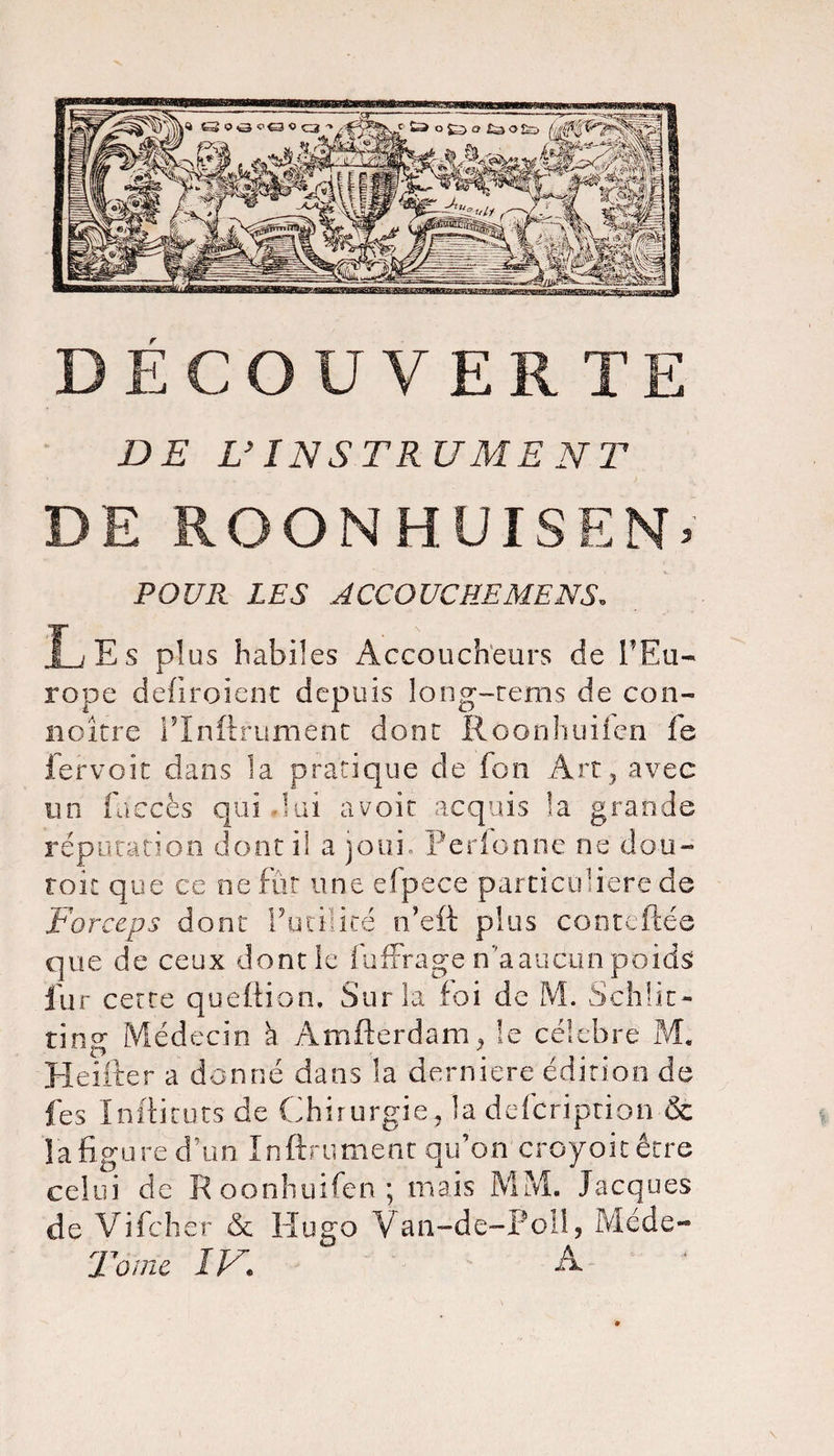 DECOUVERTE DE L’INSTRUMENT DE ROONHUISEN. POUR LES ACCOUCREMENS, Les plus habües Accoucheurs de l'Eu- rope defiroient depuis long-rems de con- noitre FInftfument dont Roonhuiien fs lervoît dans la pratique de fon Art, avec un faecès qui lui avoir acquis la grande réputation dont il a joui. Perfonne ne dou- roic que ce ne fût une e.(pece particuliere de Forceps dont Futilité n’eft plus conteftée que de ceux dont le fuffrage n 'a aucun poids; fur cette quefiion. Sur la foi de M. Schüt- ting Médecin à Amfterdam, le célébré M, Heifter a donné dans la derniere édition de fes Inftituts de Chirurgie, la defcription &amp; la figure d’un Infiniment qu’on croyoitêtre celui de Roonhuifen; mais MM. Jacques de Vifchêr &amp; Hugo Van-de-Poil, Méde- Tomc IV• A