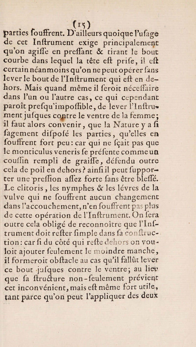 parties fouffrent. D'ailleurs quoique l’ufage de cet Inftrument exige principalement qu’on agiffe en preffant &amp; tirant le bout courbe dans lequel la tête eft prife, il eft certain néanmoins qu’on ne peut opérer fans lever le bout de l’Inftrument qui eft en de¬ hors. Mais quand même il feroit néce(faire dans l’un ou l'autre cas, ce qui cependant paroît prefqu’impoffible, de lever î’Inftru* ment jufques coptre le ventre de la femme; il faut alors convenir, que la Nature y a fi fagement difpofé les parties, qu’elles en fouffrent fort peu: car qui ne fçait pas que îe monticulus veneris fe préfente comme un couffin rempli de graiffè, défendu outre cela de poil en dehors? ainftil peut flipper¬ eer une preffion alfez forte fans être bleffé. Le clitoris, les nymphes &amp; les lèvres de la vulve qui ne fouffrent aucun changement dans l’accouchement, n’en fouffrent pas plus de cette opération de l lnflrurnent. On fera outre cela obligé de reconnoitre que finf- trument doit refter (impie dans fa conftruc- tion : car (i du côté qui refte dehors on you- îoit ajouter feulement le moindre manche, il formeroit obftacle au cas qu’il fallût lever ce bout julques contre le ventre; au lieu que fa ftruffure non-feulement prévient cet inconvénient, mais eft même fort utile, tant parce qu’on peut l’appliquer des deux