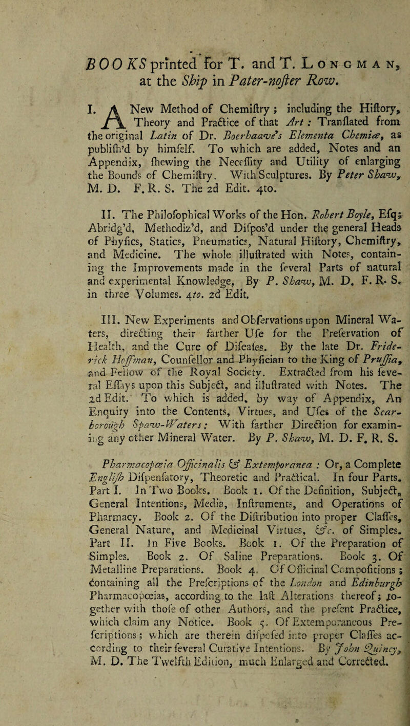 at the Ship in Pater-nofter Row. I. A New Method of Chemiftry; including the Hiftory, Theory and Praftice of that Art : Tranflated from the original Lathi of Dr. Boerhaanie's Elementa Chemio', as publilh’d by himfelf. To which are added, Notes and an Appendix, Ihewing the NecelTity and Utility of enlarging the Bounds of Chemiftry. With Sculptures. By Peter Sha^jjy M. D. F. R. S. The 2d Edit. 410. II. The Philofophical Works of the Hon. Pohert Boyle, Efq^ Abridg’d, Methodized, and Difpos’d under the general Heads of Phyfics, Statics, Pneumatics, Natural Hiftory, Chemiftry, and Medicine. The whole illuftrated with Notes, contain¬ ing the Improvements made in the feveral Parts of natural and experimental Knowledge, By P. Shamj, M. D. F. R* S» in three Volumes, ^.to, 2d Edit. HI. New Experiments and Obfervations upon Mineral Wa¬ ters, diredling their farther Ufe for the Frefervation of Health, and the Cure of Difeales. By the late Dr. Pride- rick Hcjtman, Counfellor and Phyfician to the King of PruJJiay and FeiJovv of tlie Royal Society. Extradlv^d from his Seve¬ ral ECiys upon this Subjedl, and illuftrated with Notes. The 2d Edit. To which is added, by way of Appendix, An Enquiry into the Contents, Virtues, and Ufes of the Scar- horoilgh Spa^j-PVaters: With farther Direflion for examin- ii-g any other Mineral Water. By P, Sha^jo, M. D. F, R. S. PharniacDpoeia Opicinalls iA Exteniporanea : Or, a Complete Englijh Difpenfatory, Theoretic and Pradical. In four Parrs. Parti. In Two Books. Book i. Of the Definition, Subjedl,, General Intentions, Media, Inftruments, and Operations of Pharmacy. Book 2. Of the Diftribution into proper Claffes, General Nature, and Medicinal Virtues, CrV. of Simples. Part 11. In Five Books. Bock i. Of the Preparation of Simples. Book 2. Of Saline Preparations. Book 3. Of Metalline Preparations. Book 4. Of Oflicinal Ccinpofitions ; Containing all the Prefcriptions of the London and Edinburgh Pharmacopoeias, according,to the hft Alterations thereof; to¬ gether with thoie of other Authors, and the prefent Pradlice, which claim any Notice. Book 3. Of Extemporaneous Pre¬ fcriptions ; which are therein difpefed into proper ClaiTes ac¬ cording to their feveral Cumtiva Intentions. By John ipulncy^ M. D. The Twelfth Edition, much Enlarged and CorrcCIed.