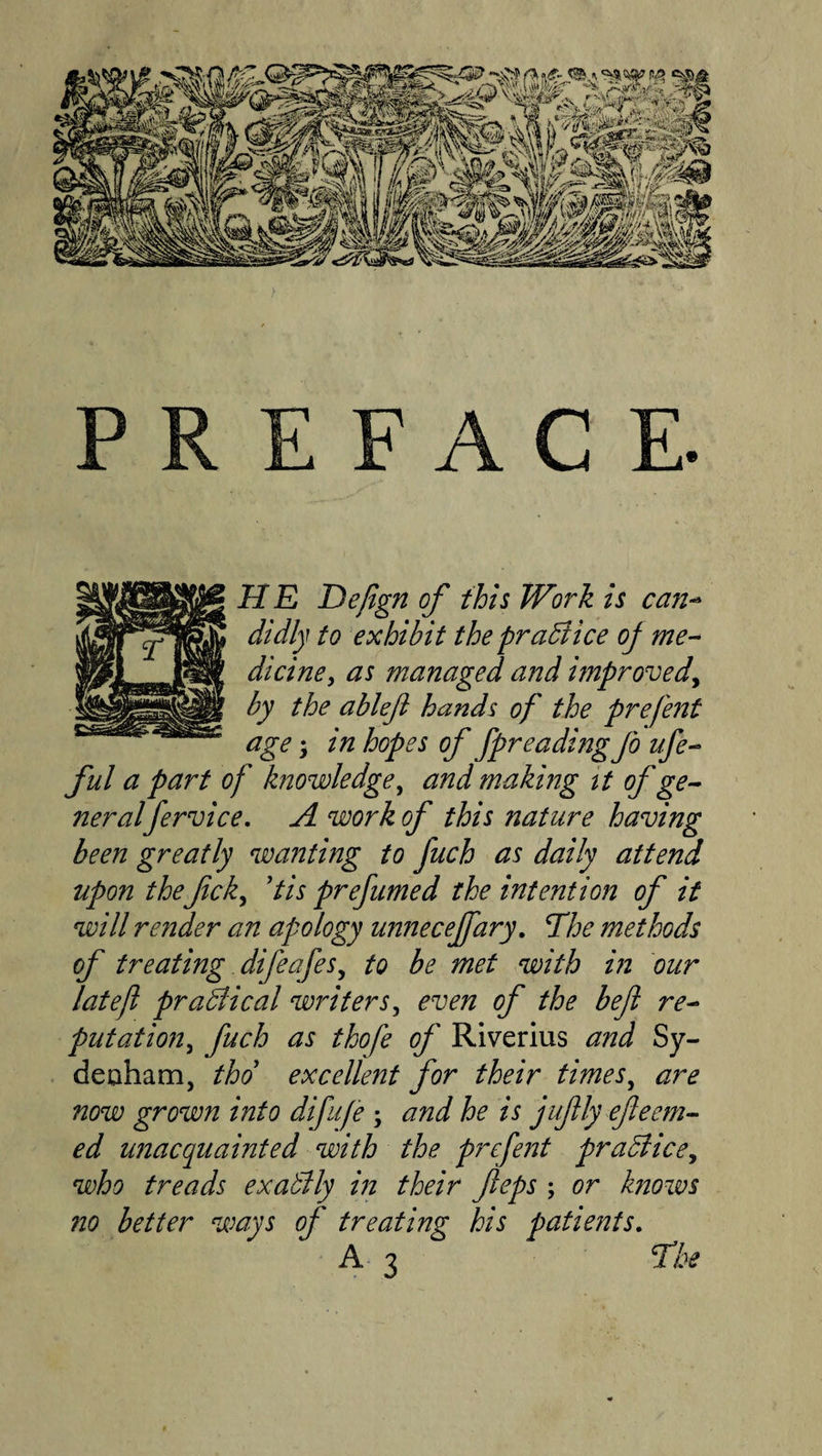 PREFACE. H E Defign of this Work is can^ didly to exhibit the pradlice oj me^ diciney as managed and improved^ by the ablefi hands of the prefent age'y in hopes of fpreadingjbufe- ful a part of knowledge^ and making tt of ge^ neralfervice, A work of this nature having been greatly wanting to fuch as daily attend upon the fcky Pis prefumed the intention of it will render an apology uimecejfary. fhe methods of treating difeafeSy to be met with in bur lateft pradiical writers y even of the befl re^ putatiojiy fuch as thofe of Riverlus and Sy- deaham, thd excellent for their timesy are now grown into difufe ; and he is jufly efeem-^ ed unacquainted with the prefent prabliccy who treads exatlly m their fteps ; or knows 710 better ways of treating his patients.