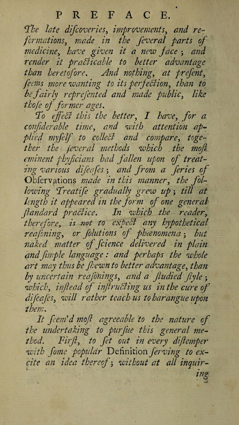 ^he late difcoveries^ improvements^ and re-z formations^ made in the feveral parts of medicine^ have given it a new face ; and render it praBicahle to better advantage than heretofore. And nothing, at prefent, feems more wanting to its perfection, tha?i to be fairly reprefented and made public, like thofe of former ages, To effeB this the better, I have, for a confiderable time, and with attention ap~- plied myfelf to collect a?2d compare^ toge-^ ther the fever al methods which the moji.. eminent fhyficians had fallen upon of treat¬ ing various difeafes; and from a feries of Obfervations made in this ma?iner, the fol¬ lowing Bfreatife gradually grew up till at le72gth it appeared m the form of one general fiandard praBice, In which the reader^ therefore, is 72ot to e:&lt;peB any hypothetical reafoning, or folutions of phaenomena 5 but naked matter of fcience delivered in plain and fimple language: and perhaps the whole art may thus be fe-ewn to better advantage, than by uncertain reafonings, and a fudied fyle ; which, inftead of inJiruBing us in the cure of difeafes, will rather teach us to harangue upon them. It feem'd moft agreeable to the nature of the undertaking to pur file this general me¬ thod. Firf, to fet out in every diflemper with fame populdr Definition fei'ving to ex¬ cite an idea thereof-, without at all inquir-