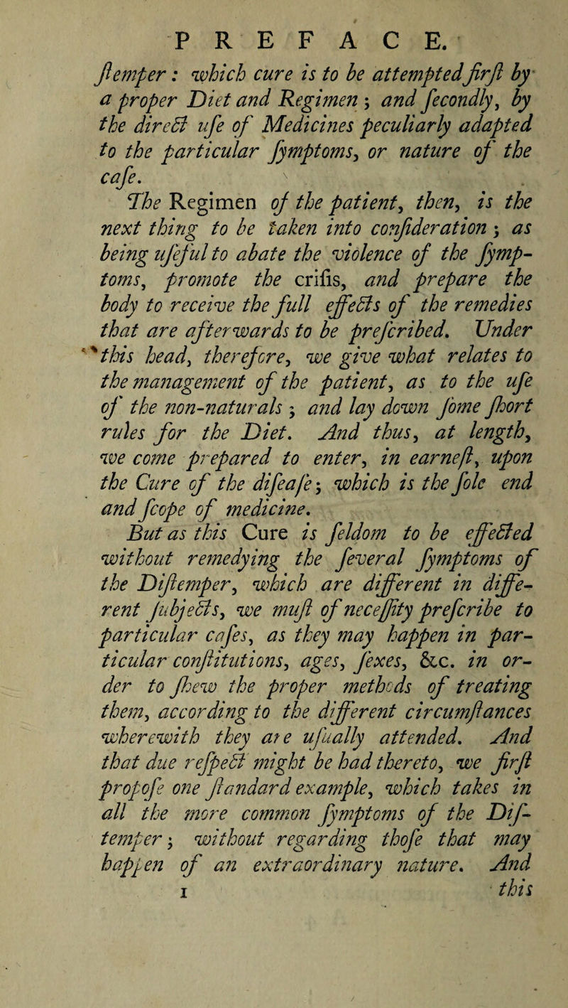 /temper: which cure is to be attempted jirjl by Cl proper Diet and Regimen ; and fecondly^ by the direbl ufe of Medicines peculiarly adapted to the particular fymptoms^ or nature of the cafe. Ihe Regimen of the patient^ then^ is the next thing to be taken into conf deration ; as being ufeful to abate the violence of the fyrnp- toms, promote the crifis, and prepare the body to receive the full effedis of the remedies that are afterwards to be prefcribed. Under ^this heady there/ore^ we give what relates to the management of the patienty as to the ufe of the non-7iaturals ; and lay down fame /hort rules for the Diet. And thuSy at lengthy we come prepared to entery in earnefy upon the Ciire of the difeaje-y which is the foie end and fcope of medicine. But as this Cure is feldom to be effeBed without remedying the feveral fymptoms of the Difiempery which are different in diffe-- rent JubjeBsy we muf of necejfity prefcribe to particular cafes, as they may happen in par^ ticular conf itutions, ages, fexes, &amp;c. in or¬ der to fhew the proper methods of treating them, according to the different circumflances wherewith they ate ufually attended. And that due refpeB might be had thereto, we firjl propofe one fandard example, which takes in all the more comm.on fymptoms of the Dif- temper', without regarding thofe that may happen of an extraordinary nature. And I this