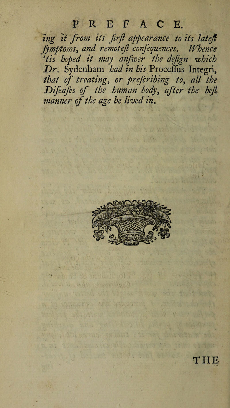 tng it from its firfi appearance to its Jatejl fymptomSy and remoteji confequences. Whence ^tis hoped it may anjwer the defgn which Dr, Sydenham had in his Proceffus Integri, that of treatings or prefcribing tOy all the Difeafes of the human body^ after the beji manner of the age he lived in„ ' THE