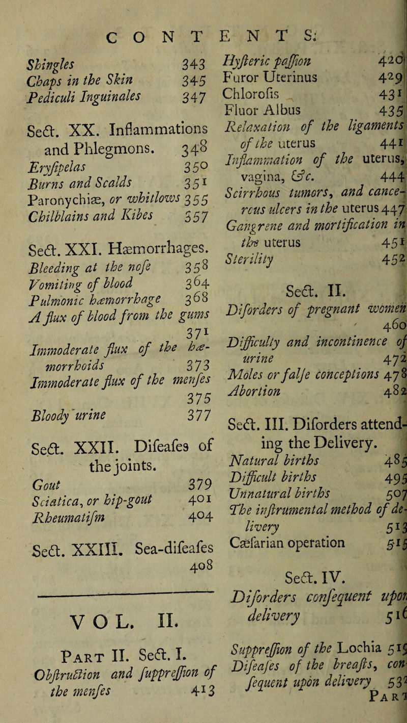 Shingles 343 Chaps in the Skin 345 PedicuU Inguinales 347 Sea. XX. Inflammations and Phlegmons. 348 Eryjipelas 35*^ Burns and Scalds 35^ Paronychise, or whitlozvs 355 Chilblains and Kibes^ Sea. XXL Hemorrhages. Bleeding at the nofe 358 Vomitirig of blood 3^4 Pulrnomc hemorrhage 368 A flux of blood from the gums 371 Immoderate flux of the morrhoids 373 Immoderate flux of the menfes 375 Bloody ’urine 377 Sea. XXII. Difeafes of the joints. Gout 379 Sciatica^ or hip-gout 401 Rheumatifm 4^4 Sea. XXIII. Sea-difeafes 408 VOL. 11. Hyft eric paffton Furor Uterinus 4^9 Chlorofis 43 ^ Fluor Aibus 435 Relaxation of the ligaments] of the uterus 44 ii Inflammation of the uterus, vagina, i^c, 444 Scirrhous tumors^ and cance-^ reus ulcers in the uterus 447^ Gangrene and mortification in the uterus 45 ^ Sterility 45 ^ Sea* II. Diforders of pregnant women ' 460 Rifficulty and incontinence of urine 472 Moles orfalje conceptions 478 Abortion 482 Sea. III. Diforders attend¬ ing the Delivery. ISfatural births 485 Difficult births 495 Unnatural birth's 507 Phe inftrumental method of de¬ livery 513 Cefarian operation §1^ Sea. IV. Diforders confequent upon delivery 51^ Part II. Sea. L Obftrubiion and fuppreffion of the menfes 4^3 Supprejfwn of the Lochia 515 Difeafes of the breafts^ con- feqiient upon delivery e,p Pari