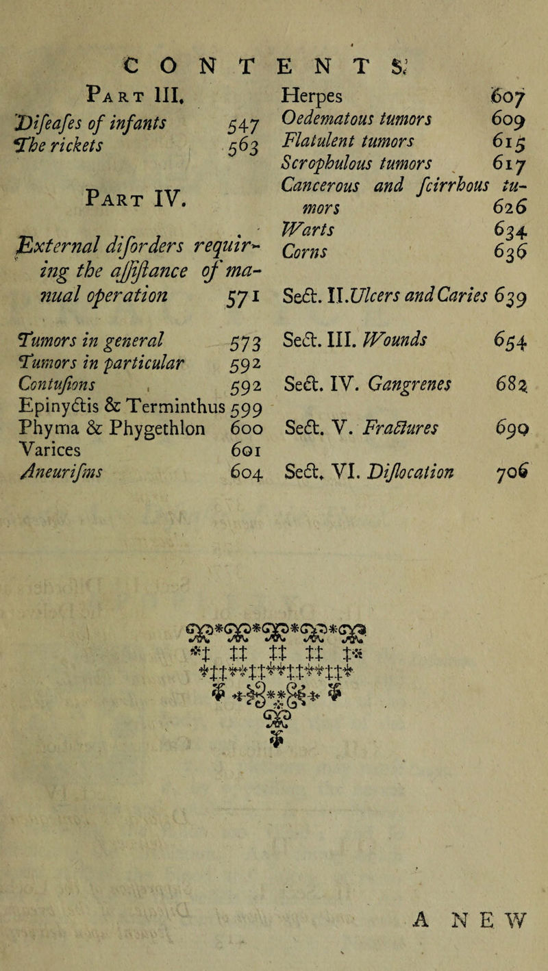 Part HI. 'Dtfeafes of infants ^he rickets Part IV. 547 5^3 External diforders require ing the ajjijiance of ma^ nual operation 571 Herpes S07 Oedematous tumors 609 Flatulent tumors 61^ Scrophulous tumors ^ 617 Cancerous and fcirrhous tu-- mors 626 Warts 634 Corns ' 63$ Se(5t. llJJlcers and Caries 639 Tumors in general 573 humors in particular 592 Contujions , 592 Epinydlis &amp; Terminthus 599 Phyma &amp; Phygethlon 600 Varices 601 /ineurifms 604 Sed. III. Wounds 654 Sed. IV. Gangrenes 68 Sed. V. Fradtures 69 Q Sed^ VI. Dijlocation 706 •/vv *^crv* 4i^vv# it it i’H A NEW