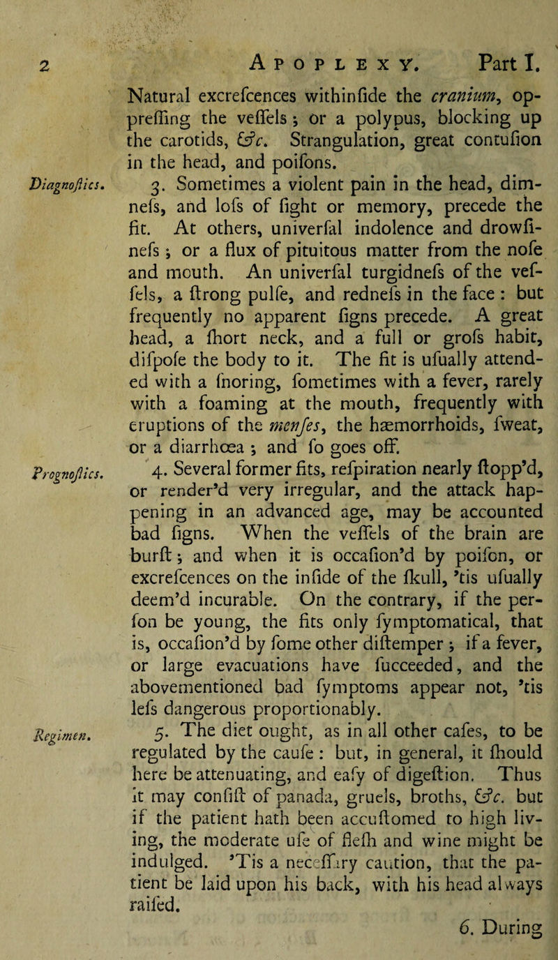 Diagnojiics, 'Brognojlics. Regimen, Apoplexy. Part I. Natural excrefcences withinfide the cranium, op- preffing the veflfels; or a polypus, blocking up the carotids, i£c. Strangulation, great contufion in the head, and poifons. 3. Sometimes a violent pain In the head, dim- nefs, and lofs of fight or memory, precede the fit. At others, univerfal indolence and drowfl- nefs; or a flux of pituitous matter from the nofe and mouth. An univerfal turgidnefs of the vef- fels, a flrong pulfe, and rednefs in the face : but frequently no apparent figns precede. A great head, a Ihort neck, and a full or grofs habit, difpofe the body to it. The fit is ufually attend¬ ed with a fnoring, fometimes with a fever, rarely with a foaming at the mouth, frequently with eruptions of the menfes, the haemorrhoids, fweat, or a diarrhoea ; and fo goes off. 4. Several former fits, refpiration nearly flopp’d, or render’d very irregular, and the attack hap¬ pening in an advanced age, may be accounted bad figns. When the veflTels of the brain are burfl: •, and when it is occafion’d by poifcn, or excrefcences on the in fide of the flcull, ’tis ufually deem’d incurable. On the contrary, if the per- fon be young, the fits only fymptomatical, that is, occafion’d by fome other diftemper ; if a fever, or large evacuations have fucceeded, and the abovementioned bad fymptoms appear not, ’tis lefs dangerous proportionably. 5. The diet ought, as in all other cafes, to be regulated by the caufe : but, in general, it Ihould here be attenuating, and eafy of digeftion. Thus it may confifl: of panada, gruels, broths, &amp;c. but if the patient hath been accuflomed to high liv¬ ing, the moderate ufe of flefh and wine might be indulged. ’Tis a necelfiiry caution, that the pa¬ tient be laid upon his back, with his head always raifed. 6. During