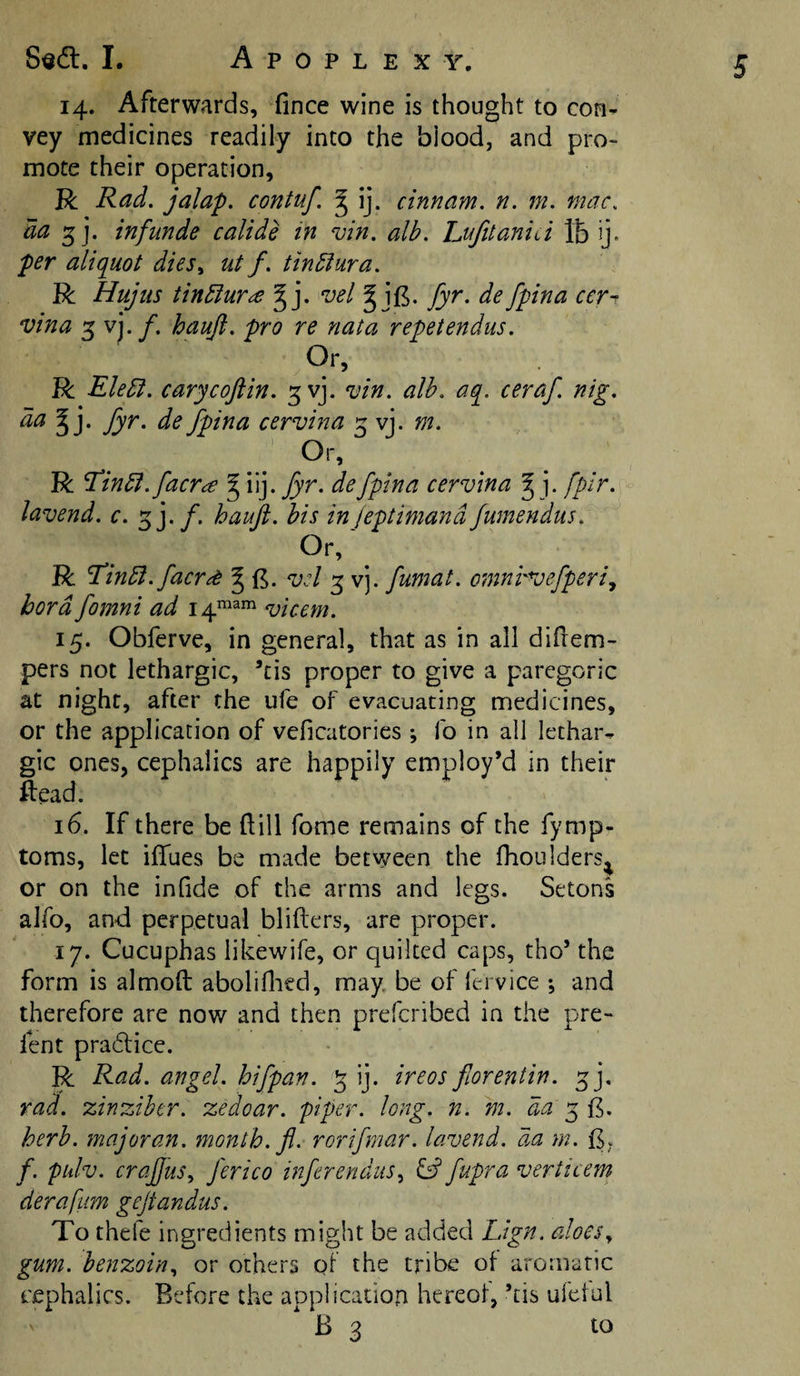 I. Apoplexy. 14. Afterwards, fince wine is thought to con¬ vey medicines readily into the blood, and pro¬ mote their operation, R Rad. jalap, contuf. ^ ij. cinnam. n. m. mac. da 5 j. infunde calide in vin. alb. hufitanui lb ij. per aliquot dies., ut f. tinblura. R Hujiis iinblur^ ^ j. vel^\^. fyr. de fpina cer- vina 5 vj./. haujl. pro re nata repetendiis. Or, R Ele5i. carycojlin. ^vj. vin. alb. aq. ceraf. nig. da fyr. de fpina cervina 5 vj. m. Or, R ^in5i. faerie ^ \\]. fyr. de fpina cervina ^ j. fpir. lavend. c. sj./. hauji. his in jeptimand fumendus. Or, R ^inbl.facr^ § vd 3 vj. fumat. omni'Vefperi., bora fomni ad 14^3111 &lt;uicem. 15. Obferve, in general, that as in all diHem- pers not lethargic, ’cis proper to give a paregoric at night, after the ufe of evacuating medicines, or the application of veficatories ; fo in all lethar¬ gic ones, cephalics are happily employ’d in their Head. 16. If there be dill fome remains of the fymp- toms, let ifTues be made between the fhoulders^ or on the inhde of the arms and legs. Setons alfo, and perpetual blifters, are proper. 17. Cucuphas likewife, or quilted caps, tho’ the form is almoft aboliflicd, may. be of ftrvice ; and therefore are now and then preferibed in the pre- fent pra6tice. R Rad. angel, hifpan. 5 ij. ireos florentin. ^j, rad. zinziher. zedoar. piper, long. n. m. da 5 E. herb, major an. month, fl. rorifmar. lavend. da m. /. pulv. crajfus., j'erico inferendus., id fupra verticern derafum gejtandus. To thefe ingredients might be added Lign. aloes^ gum. benzoin., or others of the tribe of aromatic cephalics. Before the application hereof, ’tis ufetul ' B 3 to