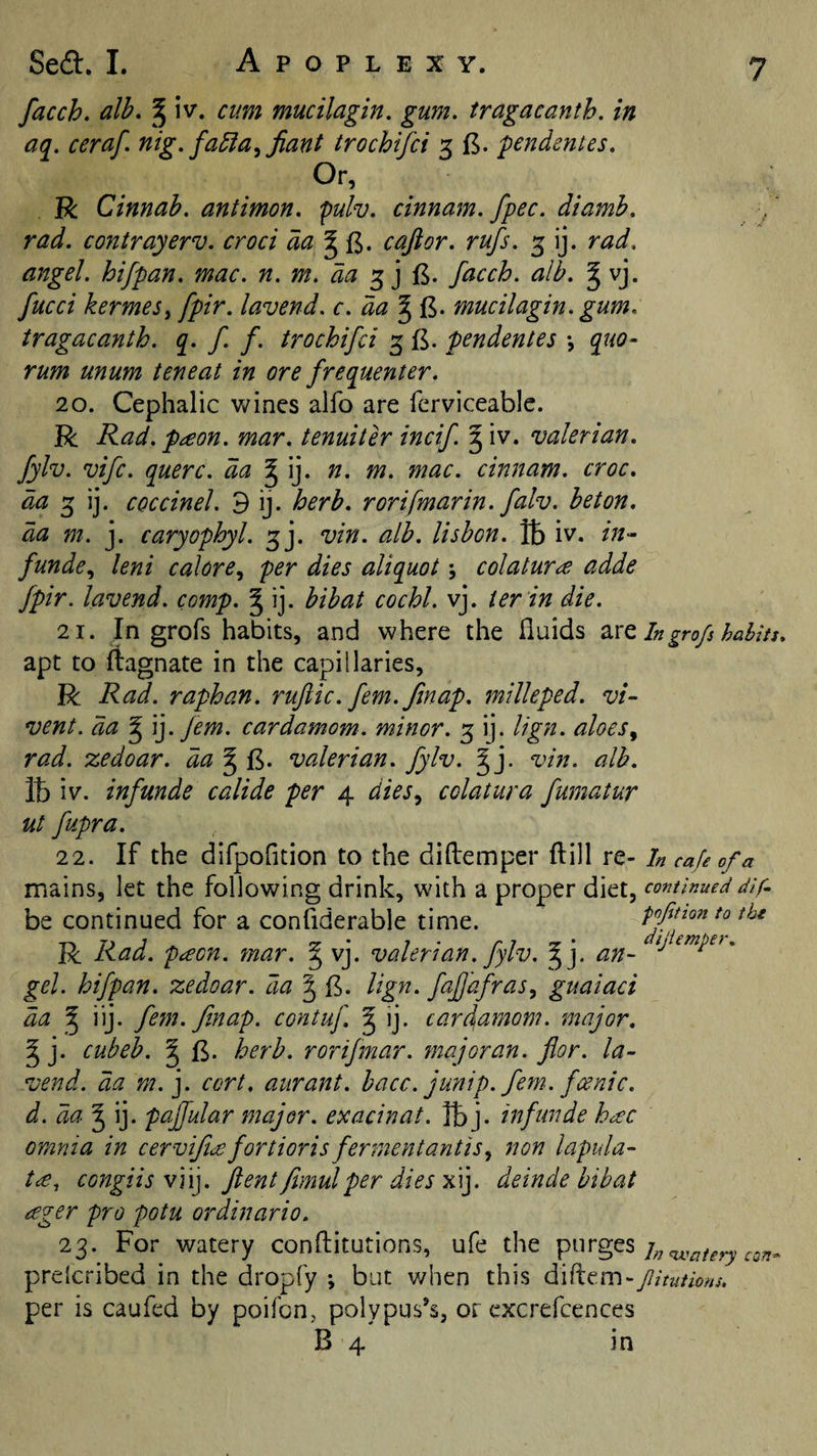 facch. alb, ^ iv. cum mucilagin, gum. tragacanth. in aq. ceraf. nig. fablaffiant trochifci 3 pendentes. Or, R Cinnab. antimon. pulv. cinnam. fpec. diamb. rad. contrayerv. croci c aft or. rufs. 3 ij. rad. angel, hifpan. mac. n. m. da facch. alb. g vj. fucci kermeSt fpir. lavend. c. da § fi. mucilagin. gum. tragacanth. q. f. f. trochifci 3 £. pendentes •, quo- rum unum teneat in ore frequenter. 20. Cephalic wines alfo are fcrviceablc. R Rad. pdeon. mar. tenuiter incif. ^ iv. valerian, fylv. vifc. querc. da ^\]. n. m. mac. cinnam. croc. 3 ij. coccinel. 9 ij. herb, rorifmarin. falv. beton. da m. j. caryophyl. 3]. vin. alb. lisbon. iv. in- funde., leni calore, per dies aliquot \ colatur^ adde fpir. lavend. comp. J ij. bibat cochl. vj. ter in die. 21. In grofs habits, and where the fluids Ingrofs hahitj. apt to ftagnate in the capillaries, R Rad. raphan. ruftic. fern. fmap. milleped. vi- vent. da ^ \]. Jem. cardamom, minor. 3 ij. lign. aloes^ rad. zedoar. da ^ valerian, fylv. § j. vin. alb. lb iv. infunde calide per 4 diesy colatura fumatur ut fupra. 22. If the difpofltion to the diftemper ftill re- In cafe of a mains, let the following drink, with a proper diet, continued dif. be continued for a confiderable time. ffmontotbi R Rad. peeon. mar. ^ vj. valerian, fylv. ^j. an- ^ gel. hifpan. zedoar. da ^ B. lign. fajjafrasy guaiaci da ^ iij. fefn. finap. contuf. g ij. card\amom. major, ^ j. cubeb. § herb, rorifmar. major an. flor. la¬ vend. da m. j. cort. aurant. hacc. junip. fern, fcenic. d. da'^ '\]. paffular major, exacinat. lb j. infunde h^c omnia in cervifidofortioris fermentantiSy non lapula- congiis v]\]. ftent Jimulper dies x\]. deinde bibat ceger pro potu ordinario. 23. For watery conflitutions, ufe the purges j„&lt;watery preicribed in the dropfy ; but v/hen this diftem - Jlitutions. per is caufed by poifon,, polypus’s, or cxcrefcences