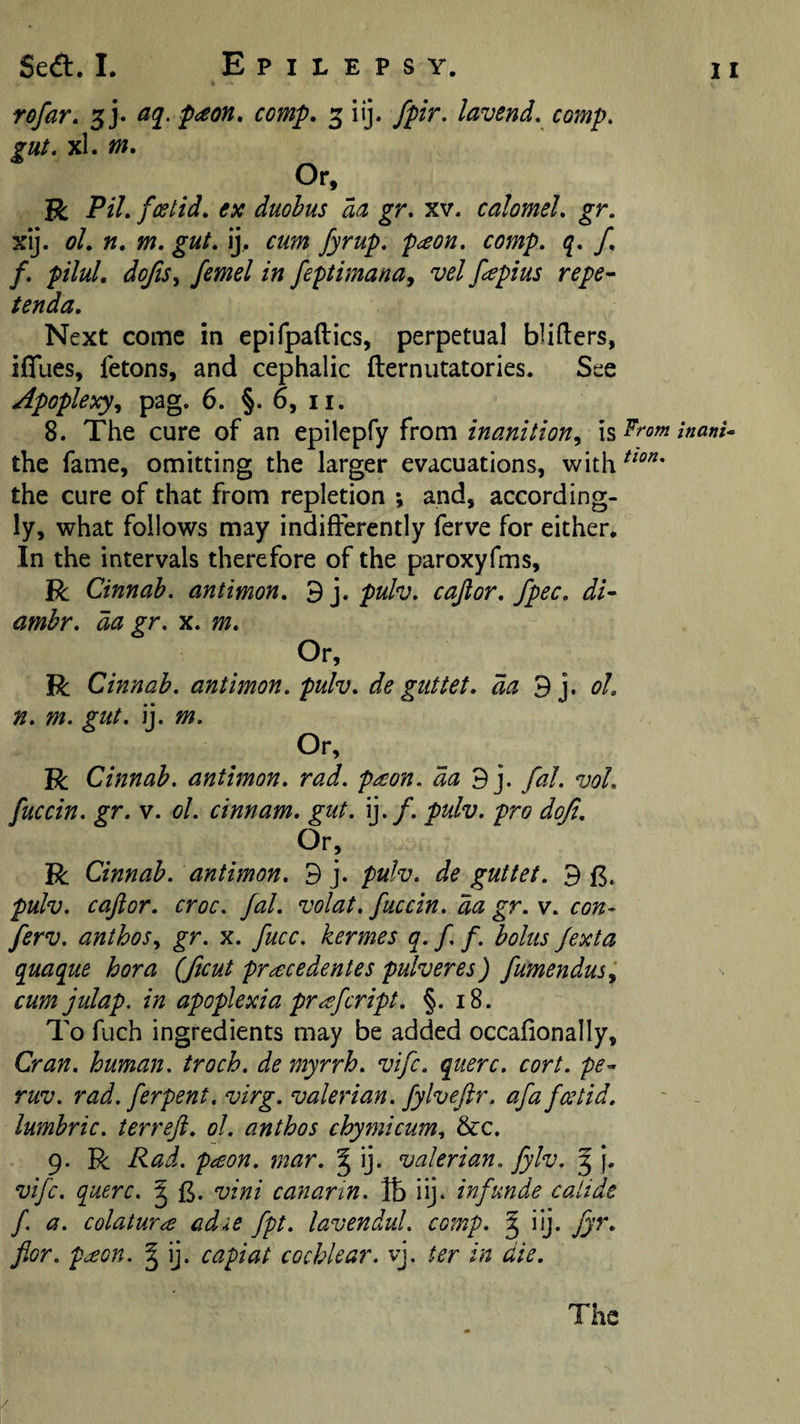 rofar. 5). comp, 3 iij. fpir. lavend, comp, gut, xl. m. Or, K: Pil, fcstid, ex duohus aa gr, xv. calomel, gr. xij. ol, ft, m, gut, ij.. cum fyrup, paon, comp, q, f, f, pilul, dofts^ femel in feptimanay vel fapius repe^ tenda. Next come in epifpaftics, perpetual bliders, ifllies, fetons, and cephalic fternutatories. See Apoplexyy pag. 6. §. 6, ii. 8. The cure of an epilepfy from inanitioUy \s inani^ the fame, omitting the larger evacuations, with^^^^‘ the cure of that from repletion ; and, according¬ ly, what follows may indifferently ferve for either. In the intervals therefore of the paroxyfms, R Cinnah. antimon, ’B y puh, cajlor, fpec, di^ amhr, da gr, x, m. Or, R Cinnah, antimon, pulv, de guttet, da B y ol, n, m. gut, ij. m. Or. R Cinnah, anthnon, rad. paon. da By fal, ml, fuccin. gr, v. ol. cinnam, gut. ij./. pulv. pro doji. Or, R Cinnah. antimon, 9 j. pulv, de guttet. 9 pulv. caftor. croc, fal, volat, fuccin, da gr. v. con- ferv. anthoSy gr. x. fucc. kermes q. f f. holtis fexta quaque bora {ficut pracedentes pulveres) fumendusy cumjulap. in apoplexia pr^efcript. §. 18. To fuch ingredients may be added occafionally, Cran. human, troch. de myrrh, vifc, querc. cort. pe- ruv. rad. ferpent. virg. valerian, fylveftr. afa fcetid, lumhric. terreft, ol, anthos chymicumy &amp;c. 9. R Rad. peBon. mar. ^ ij. valerian, fylv. J j. vifc. querc. ^ vini canarin. lb iij. inf unde catide f a. colatur^ adie fpt. lavendul. comp. ^ ijj. Jyr, for. p^on. § ij. capiat cochlear, vj. ter in die. The /