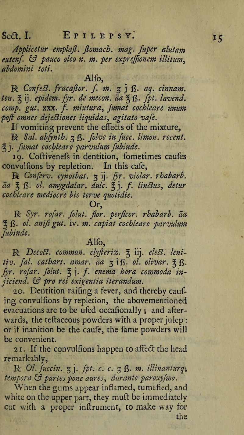 Jpplicetur emplaft. ftomach, mag. fuper alutam extenf. ^ pauco oleo n. m. per exprejfionem illitum^ abdomini toti. Alfo, R Confer, fracaftor. / 3 j f5. aq^. cinnnm. ten. ^ ij. epidem.fyr. de mecon. da ^ fpt. lavend, comp. gut. XXX. f. mixtura^ jumat cochleare iinum poft omnes dejebliones liquidas, agitato vafe. It vomiting prevent the efFeits of the mixture, R Sal. ahfynth. 5 folve in fucc. limon. recent. ^ j. fiimat cochleare parvulum fubinde. 19. Coftivenefs in dentition, fometimes caufes convuKions by repletion. In this cafe, R Conferv. cynoshat. 3 ij. Jyr. violar. rhabarh. da ^ ol. amygdalar^ dulc. % 'y f. linbius, detur cochleare mediocre bis terve quotidie. Or, R Syr. rofar. folut. fior. perficor. rhabarb. da ^ B. ol. anijigut. iv. m. capiat cochleare parvulum fubinde. Alfo, R Decobf. commun. clyfteriz. ^ iij. debt, leni- tiv. fal. cathart. amar. da ^iB. ol. olivar. ^ fyr. rojar. folut. § j. /. enema hora commoda in- jiciend. U pro rei exigentia iterandum. 20. Dentition raifing a fever, and thereby cauf- ing convulfions by repletion, the abovementioned evacuations are to be ufed occafionally ; and after¬ wards, the teftaceous powders with a proper julep: or if inanition be the caufe, the fame powders will be convenient. 21. If the convulfions happen to aftecl the head remarkably, R OL fuccin. ^]. fpt. c. c. 5 £. m. illinanturq\ tempora id partes pone aures^ durante paroxyfmo. When the gums appear inflamed, tumefied, and white on the upper part, they muft be immediately cut with a proper inilrument, to make way for