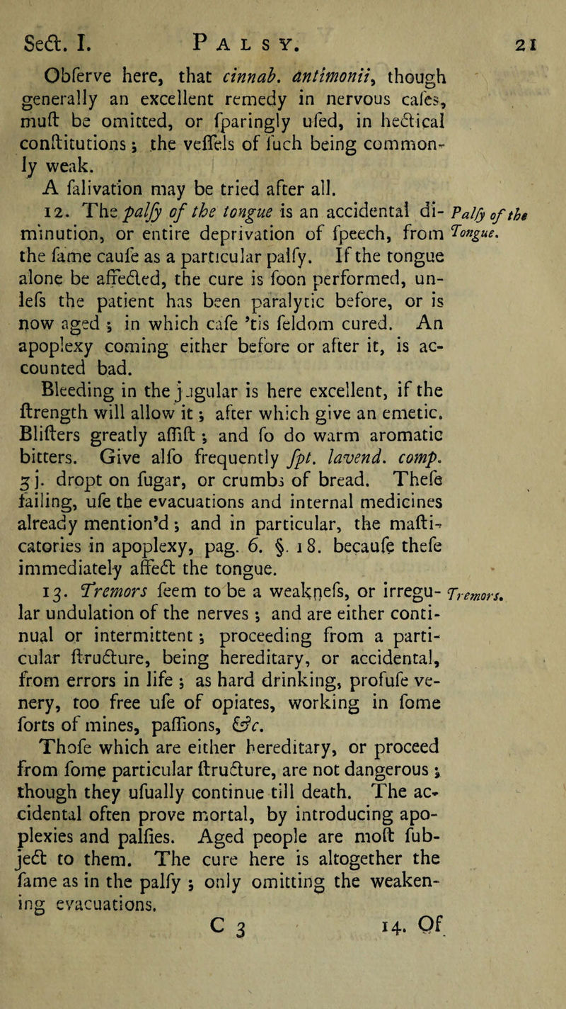 Obferve here, that cinnab, dntimonii^ though generally an excellent remedy in nervous cafes, mufl: be omitted, or fparingly ufed, in hedical conftitutions j the veflels of fuch being common^ ly weak. A falivation may be tried after all. 12. ‘Tht paljy of the tongue is an accidental di- Falfyofthe m'inution, or entire deprivation of fpeech, from T^ongue. the fame caufe as a particular palfy. If the tongue alone be affeded, the cure is foon performed, un- iefs the patient has been paralytic before, or is now aged ; in which cafe ’tis feldom cured. An apoplexy coming either before or after it, is ac¬ counted bad. Bleeding in the jugular is here excellent, if the ftrength will allow it •, after which give an emetic. Blifters greatly alTilI;; and fo do warm aromatic bitters. Give alfo frequently fpt. lavend. comp, ^ ]. dropt on fugar, or crumbs of bread. Thefe failing, ufe the evacuations and internal medicines already mention’d *, and in particular, the mafti^ catories in apoplexy, pag. 6. §. i8. becaufe thefe immediately affed the tongue. 13. tremors feem to be a weakn^ls? or irregu- Tremors, lar undulation of the nerves •, and are either conti¬ nual or intermittent •, proceeding from a parti¬ cular ftrudure, being hereditary, or accidental, from errors in life ; as hard drinking, profufe ve- nery, too free ufe of opiates, working in fome forts of mines, palTions, ^c, Thofe which are either hereditary, or proceed from fome particular ftrudure, are not dangerous % though they ufually continue till death. The ac¬ cidental often prove mortal, by introducing apo¬ plexies and palfies. Aged people are moft fub- jed to them. The cure here is altogether the fame as in the palfy ; only omitting the weaken¬ ing evacuations. C 3 14. Of