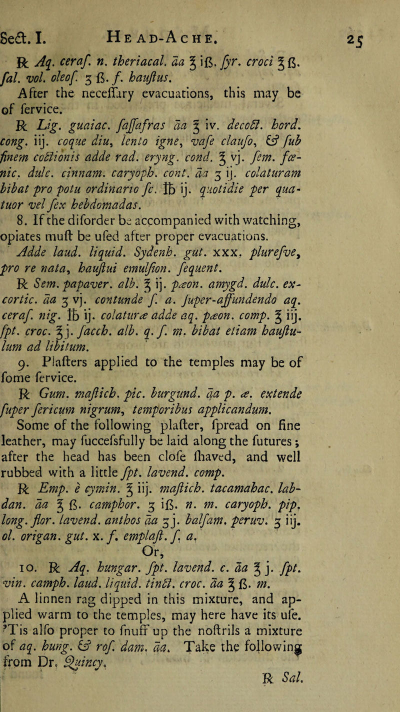 R Aq^, ceraf. n. theriacal, aa § ijB. fyr, croci fal. voL oleof. 3 15. /. haujtus. After the necelTary evacuations, this may be of fervice. R Lig. guaiac, fajfafras aa § iv. deco5i. hard, cong. iij. coque diu^ lento igne^ vafe claufo^ fff fuh finem cotlionis adde rad. eryng. cond. ^ vj. fern, fce- nic. duJe. cinnam. caryoph. cont. da 5 ij. colaturam hibat pro potu ordinario fc. lb ij. quotidie per qua- tuor vel fex hehdomadas. 8. If the diforder be accompanied with watching, opiates mull be ufed after proper evacuations. Adde laud, liquid. Sydenh. gut. xxx, plurefve^ pro re nata, hauftui emuljion. fequent. R Sefn. papaver. alb. § ij. p^on. amygd. dulc. ex- cor tic. da 3 vj. contunde f. a. Juper-affundendo aq. ceraf. nig. lb ij. colatur^ adde aq. p^on. comp, g iij. fpt. croc. ^]. facch. alb. q. f. m, hibat etiam haujtu- lum ad libitum. 9. Plallers applied to the temples may be of fome fervice. R Gum. maflich. pic. burgund. da p. ce. extende fuper fericum nigrum.^ temporibus applicandum. Some of the following plaller, fpread on fine leather, may fuccefsfully be laid along the futures; after the head has been clofe fliaved, and well rubbed with a little fpt. lavend. comp. R Emp. e cymin. ^ iij. mafticb. tacamahac. lab- dan. da ^ camphor. 3 il5. n. m. caryoph. pip. long. flor. lavend. anthos da 3j. half am, peruv. 3 iij. ol. origan, gut. x. /. emplaft. f a. Or, 10. R Aq. hungar. fpt. lavend. c. da J j. fpt. vin. camph. laud, liquid, tindl. croc, da m. A linnen rag dipped in this mixture, and ap¬ plied warm to the temples, may here have its'uie. ’Tis alfo proper to fnulr up the noftrils a mixture of aq. hung, rof dam. da. Take the following from Dr. ^incy. R Sal