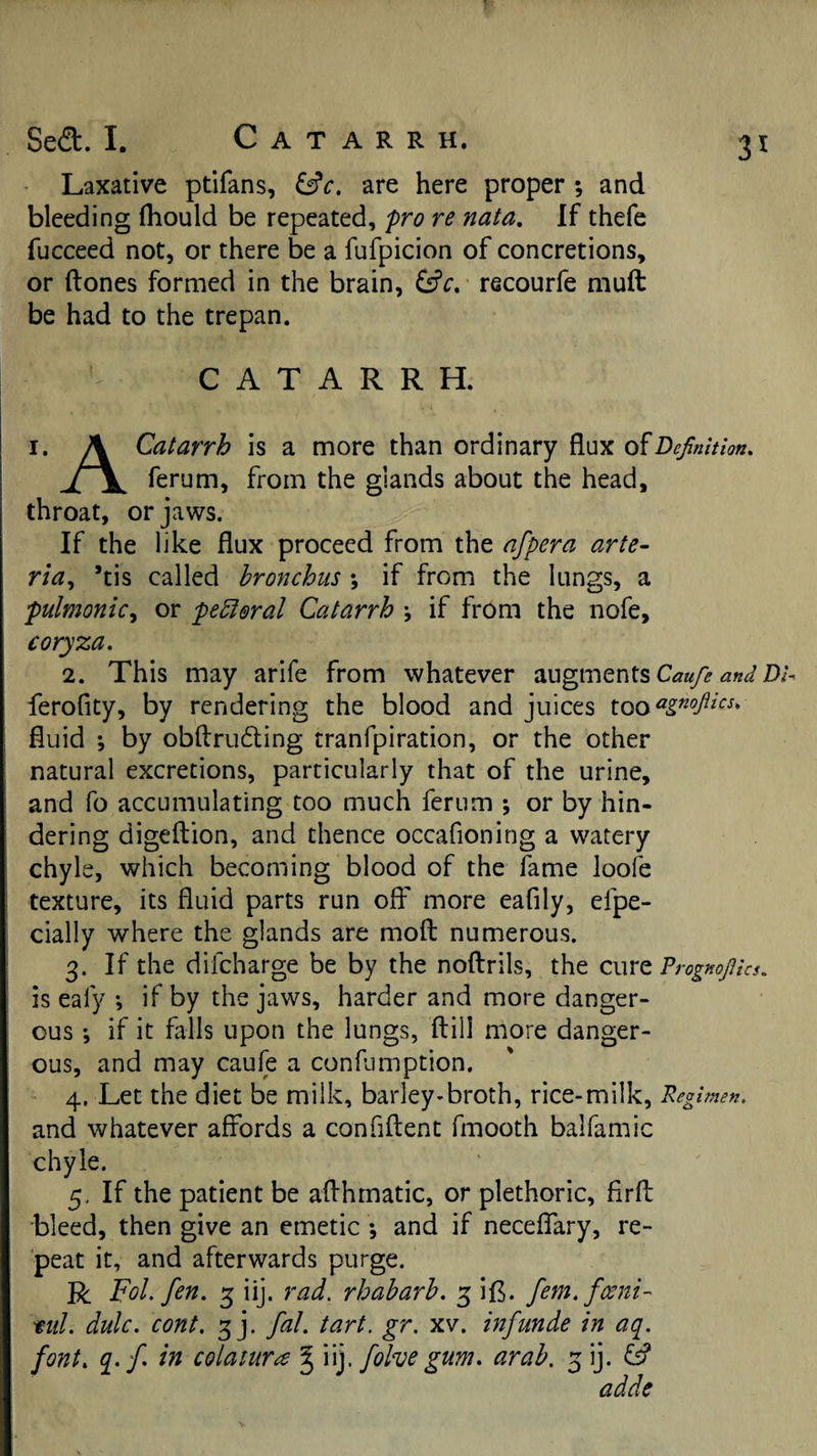 Sed. I. Catarrh. Laxative ptifans, &amp;c. are here proper ; and bleeding (hould be repeated, pro re nata. If thefe fucceed not, or there be a fufpicion of concretions, or (tones formed in the brain, recourfe mu(t be had to the trepan. CATARRH. I. A Catarrh is a more than ordinary flux of ferum, from the glands about the head, throat, or jaws. If the like flux proceed from the afpera arte- Yia^ ’tis called bronchus ; if from the lungs, a pulmonic^ or peroral Catarrh \ if from the nofe, coryza. 2. This may arife from whatever augments WD/- ferofity, by rendering the blood and juices fluid ; by obflrudling tranfpiration, or the other natural excretions, particularly that of the urine, and fo accumulating too much ferum ; or by hin¬ dering digeftion, and thence occafioning a watery chyle, which becoming blood of the fame loofe texture, its fluid parts run off more eafily, efpe- cially where the glands are moft numerous. 3. If the difcharge be by the noftrils, the cure ?rogmpc$. is eafy *, if by the jaws, harder and more danger¬ ous •, if it falls upon the lungs, ftill more danger¬ ous, and may caule a confumption. 4. Let the diet be milk, barley-broth, rice-milk, Regimen. and whatever affords a confiftent fmooth balfamic chyle. 5. If the patient be aflhmatic, or plethoric, firfl bleed, then give an emetic *, and if neceffary, re¬ peat it, and afterwards purge. R Fol. fen. 3 iij. rad. rhaharb. 3 ifl. fem.fceni- mil. dulc. cont. 3 j. fal. tart. gr. xv. inf unde in aq. font, q.f in colaiures ^ \\y folve gum. arab. 3 ij. &amp; adde