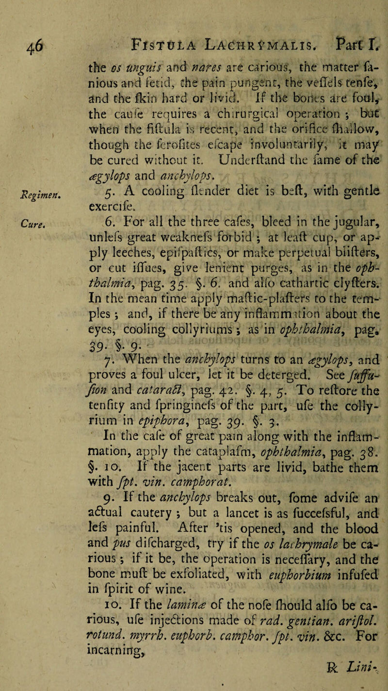 Regimen, Cure. fioyi and cataraEi^ pag. 42. §. 4, 5. To reftore the tenficy and fpringinefs of the part, ufe the colly- rium in epifhora.^ pag. 39. §. 9. In the cafe of great pain along with the inflam¬ mation, apply the cataplafm, ophthalmia., pag. 38. §. 10. If the jacent parts are livid, bathe them with fpt, vin. camphorat. 9. If the anchylops breaks out, fome advife an aftual cautery ; but a lancet is as fuccefsful, and lefs painful. After ’tis opened, and the blood and pus difcharged, try if the os lachrymale be ca¬ rious ; if it be, the operation is neceffary, and the bone mud be exfoliated, with euphorhium infufed in fpirit of wine. 10. If the lamina of the nofe fliould alfo be ca¬ rious, ufe injedtions made of rad. gentian, ariftol, rotund, myrrh, euphorb. camphor, fpt. vin- &amp;c. For in earning, R Lint- the os unguis and nares arc carious, the matter fa- nious and fetid, Che pain pungent, the veflfels tenfe, and the fkin hard or livid. If the borides are foul,- the caufc requires a chirurglcal operation •, but when the fiftiila is recent, and the oriflee fhallow, though the ferofites efcape involuntarily, it may be cured without it. Underftand the fame of th« agylops and anchylops. 5. A cooling fltnder diet is bed, with gentle exercife. 6. For all the three cafes, bleed in the jugular, unlefs great weaknefs forbid ; at lead cup, or ap¬ ply leeches, epifpadics, or make perpetual biiders, or cut iffues, give lenient purges, as in the oph¬ thalmia., pag. 35. §. 6. and alfo cathartic elyders. In the mean time apply madic-pladers to the tem¬ ples ; and, if there be any inflammition about the eyes, cooling collyriums *, m ophthalmia^ pag* 39- §• 9- • 7. When the anchylops turns to an agylops, and proves a foul ulcer, let it be deterged. Stt fuffu^