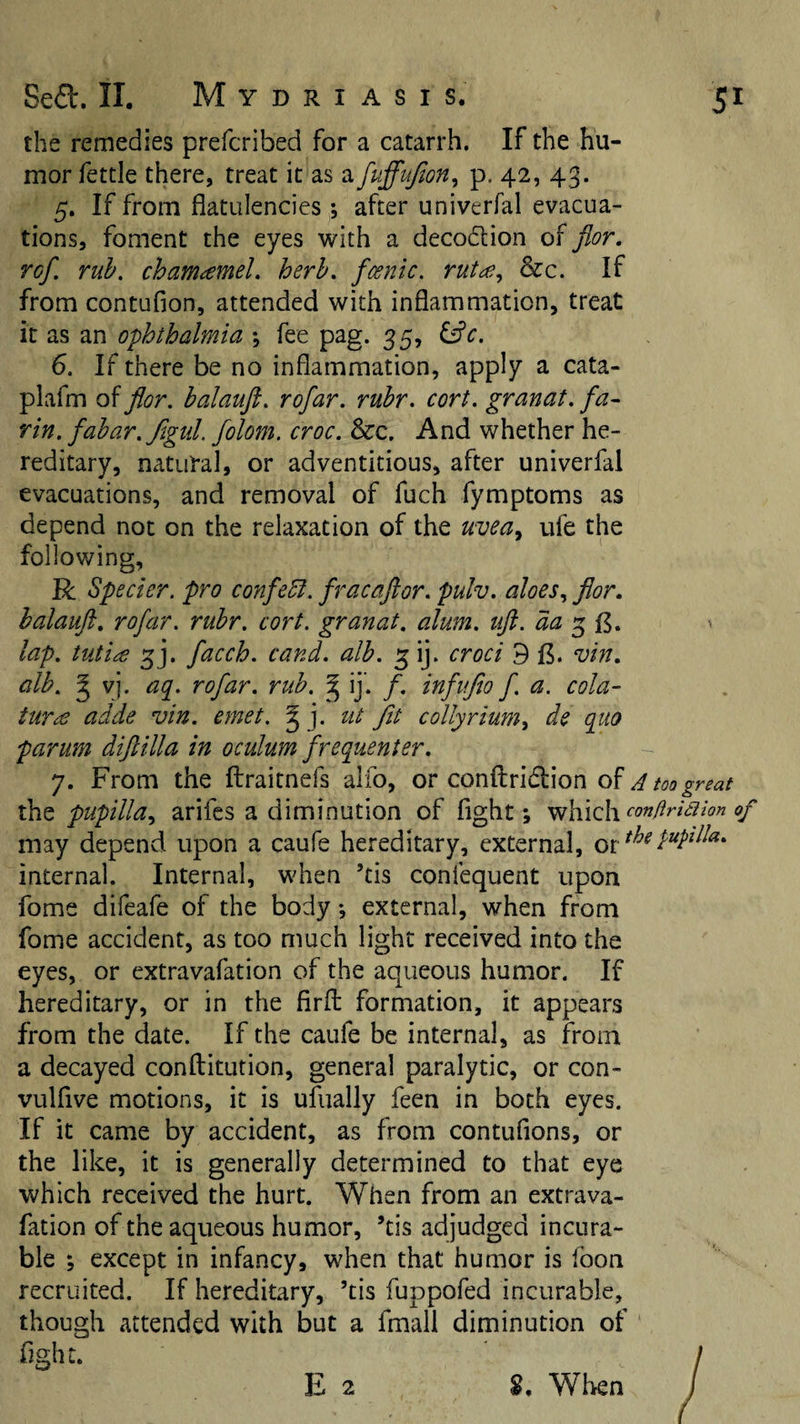 the remedies prefcribed for a catarrh. If the hu¬ mor fettle there, treat it as a fuffujton^ p. 42, 43. 5. If from flatulencies; after univerfal evacua¬ tions, foment the eyes with a decodlion of flor. ref. rub. chamamel, herb, fcenic. rutce^ &amp;c. If from contufion, attended with inflammation, treat it as an ophthalmia *, fee pag. 35, 6. If there be no inflammation, apply a cata- plafm of flor. balauft. rofar. rubr. cort. granat. fa¬ rm. fabar. figul. folom. croc. &amp;c. And whether he¬ reditary, natural, or adventitious, after univerfal evacuations, and removal of fuch fymptoms as depend not on the relaxation of the uvea^ ufe the following, R Specter, pro confebl. fracaflor. pulv. aloesflor. balauft. rofar. rubr. cort. granat. alum, uft.aap^^. lap. tuti^e 5]. facch. cand. alb. 5 ij. croci 9 (5. vin. alb. g vj. aq. rofar. rub. ^ ij’. f. infuflo f. a. cola- turcO adde vin. emet. ^ j. tit fit collyrium^ de quo parum diftilla in oculum frequenter. 7. From the ftraitnefs alfo, or conftridion of A too great pupilla., arifes a diminution of fight; -^hAclxcon/irkiion of may depend upon a caufe hereditary, external, internal. Internal, when ’tis confequent upon fome difeafe of the body; external, when from fome accident, as too much light received into the eyes, or extravafation of the aqueous humor. If hereditary, or in the firfl: formation, it appears from the date. If the caufe be internal, as from a decayed conftitution, general paralytic, or con- vulflve motions, it is ufually feen in both eyes. If it came by accident, as from contufions, or the like, it is generally determined to that eye which received the hurt. When from an extrava¬ fation of the aqueous humor, ’tis adjudged incura¬ ble ; except in infancy, when that humor is foon recruited. If hereditary, ’tis fuppofed incurable, though attended with but a fmall diminution of faght.