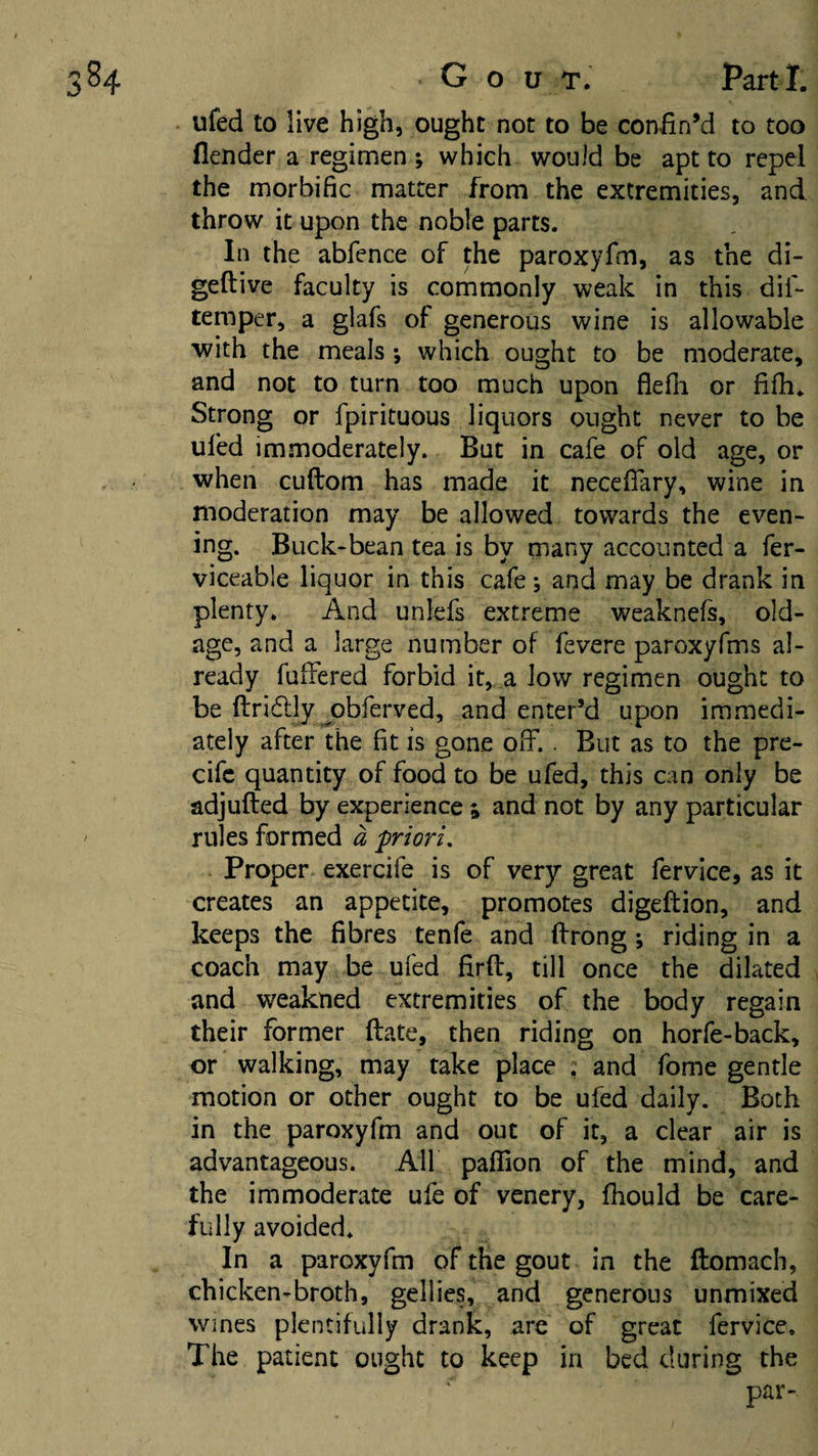 ufed to live high, ought not to be coniinM to too flender a regimen ; which would be apt to repel the morbific matter from the extremities, and throw it upon the noble parts. In the abfence of the paroxyfm, as the di- geftive faculty is commonly weak in this dif- temper, a glafs of generous wine is allowable with the meals ; which ought to be moderate, and not to turn too much upon flefh or fifh. Strong or fpirituous liquors ought never to be ufed immoderately. But in cafe of old age, or when cuftom has made it necefTary, wine in moderation may be allowed towards the even¬ ing. Buck-bean tea is by many accounted a fer- viceable liquor in this cafe; and may be drank in plenty. And unlefs extreme weaknefs, old- age, and a large number of fevere paroxyfms al¬ ready fullered forbid it, a low regimen ought to be ftridlly ^obferved, and enter’d upon immedi¬ ately after the fit is gone off. . But as to the pre- cifc quantity of food to be ufed, this can only be adjufted by experience ^ and not by any particular rules formed a priori. Proper exercife is of very great fervice, as it creates an appetite, promotes digeftion, and keeps the fibres tenfe and flrrong \ riding in a coach may be ufed firfl:, till once the d^ilated and weakned extremities of the body regain their former date, then riding on horfe-back, or walking, may take place : and fome gentle motion or other ought to be ufed daily. Both in the paroxyfm and out of it, a clear air is advantageous. All paffion of the mind, and the immoderate ufe of venery, fiiould be care¬ fully avoided. In a paroxyfm of the gout in the ftomach, chicken-broth, gellies, and generous unmixed Wines plentifully drank, are of great fervice. The patient ought to keep in bed during the par-