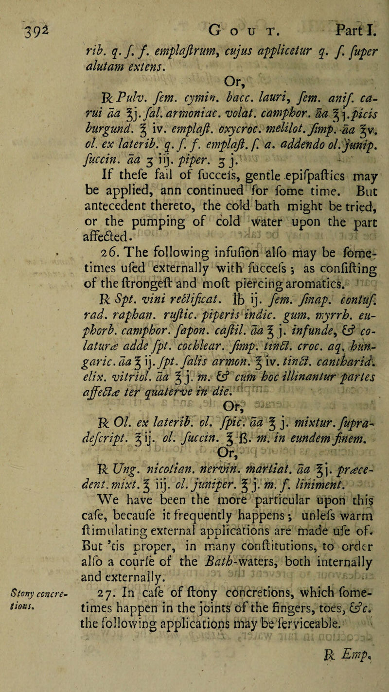 Stony concre¬ tions. rih. q. f. f. emplajlrum^ cujus applicetur q. f. fuper alutam extens. Or, BiPuIv. fern, cymin. bacc. lauri^ fern. anij. ca-- rui aa ^].fal.armoniac. volat. camphor. Ua '^\.picu hurgund. ^ iv. emplaft. oxycroc. melilot.Jimp. da ^v-. oL ex laterib. q.ff. emplaft. f. a. addendo ol.yu'^ip. fuccin. da 3 iij. piper. 3 j. If thefe fail of fuccels, gentle epifpaftics may be applied, ann continued for fome time. But antecedent thereto, the cold bath might be tried, or the pumping of cold water upon the part affe^led. 26. The following infufion alfo may be fome- times ufed externally with fuccefs •, as confiding of the ftrongeft and mod piercing aromatics. R Spt. vini retiificat. IB ij. fern, finap. contuf. rad. raphan. ruftic. piperis indie, gum. myrrh, eu- phorb. camphor, fapon. caftil. da’^]. infunde^ ^ co- laturce adde fpt. cochlear. Jimp, tindi. croc, aq, httn- garic.da^ \].Jpt.falis armon. '^'w.tindi. cantharid'. elix. vitriol, da . m. ^ cum hoc illinantur partes ajfebice ter quaterve in die. R 01. ex laterib. ol. [picI da ^ j. mixtur.fupra^ defeript. ^ ij. ol. fuccin. ^ fj* m. in eundem jinem. Qr, R JJng. nicotian, nervin. martiat. da yfY prace- dent.mixt.^ iij. ol. juniper. ^ j. m, f, liniment. We have been the more particular upon thi? cafe, becaufe it frequently happens \ unlefs warm dimnlating external applications are made ufe of- But ’cis proper, in many conditutions, to order alfo a courle of the .S^/i?-waters, both internally and externally. 27. In cafe of dony c6ncretions, which fome- times happen in the joints of the fingers, toes, l^c. the following applications may beferviceable. R Emp.,