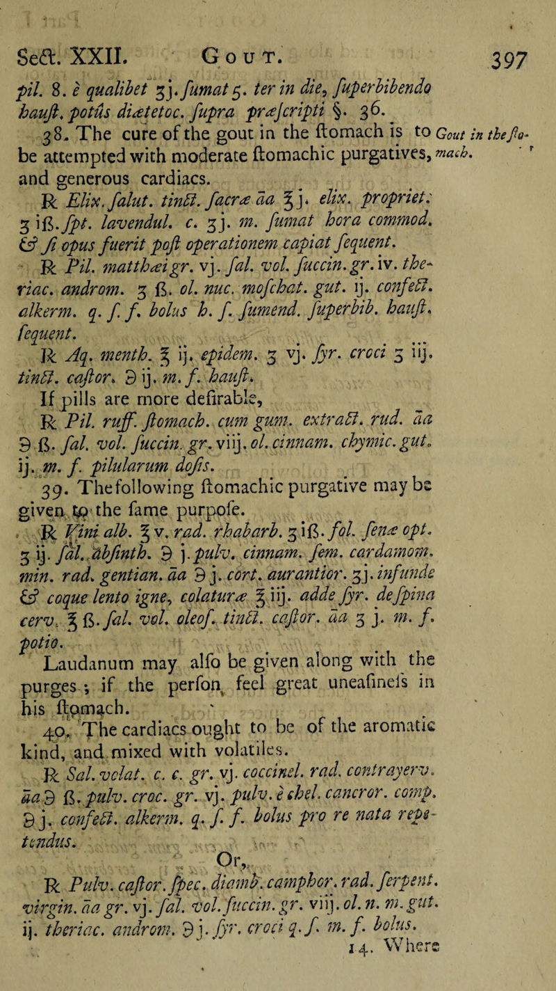 pi. 8. e qualibet ter in die^ fuperhibendo haufi, potus di^tetoc. fupra pr^Jcripti 36.^ 38- The cure of the gout in the ftomach is to Couf in thePo- be attempted with moderate ftomachic purgatives, much. and generous cardiacs. R Elipc. faint, tinbi. facr^ aa elipc. propriet: 3 ^%-fpt- lavenduL c. m. fumat bora commod. ^ fi opus fMerit poji operationem capiat fequent. R Pil. matthaigr. v].fal. vol. fuccin.gr.w. the- riac. androm. 3 ol. nuc. mofcbat. gut. ij. confer, alkerm. q&gt; f f bolus b. f. fumend. fuperbib. haiift. fequent. R Aq. mentb. ^ ij. epidem. 3 vj. fyr. croci 3 iij, tin5l. caftor. d\].m.f. bauft. If pills are more defirable, R Pil. ruff, ftomacb. cum gum. extras, rud. da 9 T.y^/. 'uol. fuccin. gr.w\\].ol,cim:am. cbymic.gut. ij. m. f. pilularum dojis. 39. Thefollowing ftomachic purgative maybe given, t;p the fame purpofe. . R Vinialb. ^v.rad. rbabarb. fol. fen^opt. 3 ij. fal. Abfntb. 9 ].pulv. cinnam. fern, cardamom, min. rad. gentian, dacort. aurantior. f]. inf unde y coque lento igne^ colatura § iij. adde fyr. defpina cerV: I t^.fal. vol. oleof. find, caftor. da 3 j. m. f. potio. Laudanum may alfo be given along v/ith the purges *, if the perfon feel great uneafmels in his flpm^ch. 40I The cardiacs ought to be of the aromatic kind, and.mixed with volatiles. R Sal. vclat. c. c. gr. vj. coccinel. rad. contrayerv. dad {^. pulv. croc. gr. vj. pidv. echel. cancror. comp. 9j. confer, alkerm, q. f. f. bolus pro re nata reps- tmdus. . -a Or V, ^ R Ptilv. caftor. fpec. diamb\ camphor, rad. ferpent. virgin, da gr. v]. fal. vol.fticcin.gr. viij. ol. n. m.gut. ij. tberiac. androm. 9j. fyr. croci q.f m.f. bolus. 14. Where