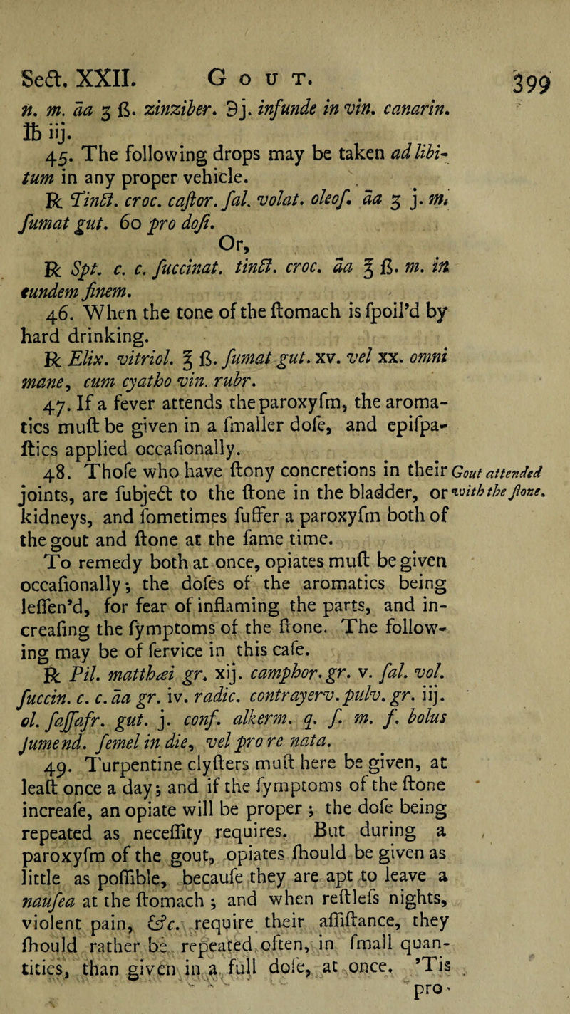 n. m. aa zinziher, 9j. inf unde in vin, canarin, lb iij. 45. The following drops may be taken adlihi^ turn in any proper vehicle. R croc, caftor,faL volat. okof, da ^ y ntt fumat gut. 60 fro dofi. Or, R Spt, c, c. fuccinat. tinEl. croc, da itt tundem finem. 46. When the tone of the flomach is fpoil’d by hard drinking. R Elix. vitriol. § fumat gut. xv. vel xx. omni mane ^ cum cyatho vin. rubr. 47. If a fever attends theparoxyfm, the aroma¬ tics muft be given in a fmaller dofe, and epifpa- ftics applied occafionally. 48. Thofe who have ftony concretions in their Gout attended joints, are fubjedt to the ftone in the bladder, ocn.^iththepne. kidneys, and fometimes fuffer a paroxyfm both of the gout and ftone at the fame time. To remedy both at once, opiates muft be given occafionally*, the dofes of the aromatics being lefien’d, for fear of inflaming the parts, and in- creafing the fymptoms of the ftone. The follow¬ ing may be of fervice in this cafe. R Pil. matthe:ei gr, xij. camphor.gr. v. fal. voL fuccin. c. c. da gr. iv. radic. contrayerv.pulv. gr. iij. cl. fajfafr. gut. j. conf. alkerm. y f. m. f. bolus Jumend. femel in die^ vel pro re nata. 49. Turpentine clyfters muft here be given, at leaft once a day \ and if the fymptoms of the ftone increafe, an opiate will be proper ; the dofe being repeated as neceflity requires. But during a , paroxyfm of the gout, opiates fhould be given as little as poflible, becaufe they are apt to leave a naufea at the ftomach ; and when reftlefs nights, violent pain, i^c. require their afliftance, they fhould rather be repeated^often, in fmall quan¬ tities, than given in a. full dofe, at once. ’Tis V. .'s ^ ‘ ♦-X. ••