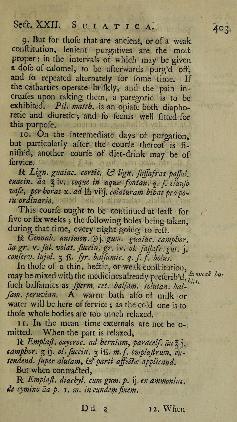 9. But for thofe that are ancient, or of a weak conftitution, lenient purgatives are the molt proper: in the intervals of which may be given a dofe of calomel, to be afterwards purg’d off, and fo repeated alternately for fome time. If the cathartics operate brifkiy, and the pain in- creafes upon taking them, a paregoric is to be exhibited. P/7, matth, is an opiate both diapho¬ retic and diuretic; and fo feems well fitted for this purpofe. 10. On the intermediate days of purgation, but particularly after the courfe thereof is fi- nifh’d, another courfe of diet-drink may be of fervice. R Lign. guaiac, cortk, £5? lign, faffafras fajjul. exacin, da § iv. coque in aqua fontan, q. f, claiifo vafe^ ferboras x. ad ft viij. colaturam bibat 'pro tu or dinar io. This courfe ought to be continued at lead for ^' five or fix weeks ; the following boles being taken, during that time, every night going to reft. R Cinnab. antimon, 3j, gum. guaiac. camphor, da gr. v.fal. volat. fuccin. gr. iv. ol. fajjafr.gut. j. conferv. lujul. 3 fi. fyr. balfamic. q.f.f. bolus. In thofe of a thin, hedic, or weak conftitution, may be mixed with the medicines already prcfcrib’d,^?^J^'^'^'^ fuch balfamics as fperm. cet. balfam. tolutan. hal- fam. Peruvian. A warm bath alfo of milk or water will be here of fervice ; as the cold one is to thofe whofe bodies are too much relaxed. 11. In the mean time externals are not be o- mitted. When the part is relaxed, R Emplajt, oxycroc. ad herniam^ paracelf. da^]. camphor. 3 ij. ol. fuccin. 3 ifi. m.f. emplaftrum., ex- tendend. fuper alutam^ fs? parti affebl^ applicand. But when contracted, R Emplaft. diachyl. cum gum. p. \]. ex ammoniac, de cymino aa p. i. m. ineundem finem. Dd 3 12. When