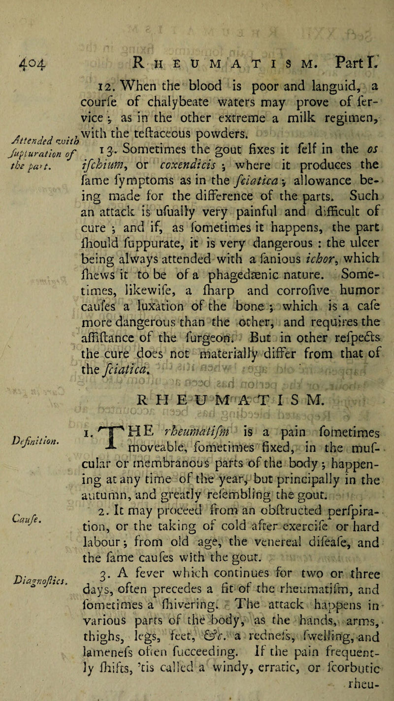 Attended nxsith Jupfuration of the part. 12. When the blood is poor and languid, a courfe of chalybeate waters may prove of fcr- vice y as in the other extreme a milk regimen, with the teftaceous powders. 13-. Sometimes the gout fixes it felf in the os ifchium., or coxendicis 5 where it produces the fame fymptoms as in the fciatica *, allowance be¬ ing made for the diflerence of the parts. Such an attack is ufually very painful and difficult of cure ; and if, as fometimes it happens, the part ffiould fuppurate, it is very dangerous : the ulcer being always attended with a fanious ichorwhich filews it to be of a phagedmnic nature. Some¬ times, likev/ife, a ffiarp and corrofive humor caufes a luxation of the bone ; which is a cafe more dangerous than the other, and requires the afTiftancc of the furgeon. But in other refpedls the cure does not materialfy differ from that of fciatica. R H E U M A T I S M. Definition. Caiife. rheumatifm is a pain fometimes moveable, fometimes' fixed, in the muf- cular or membranous parts of the body *, happen¬ ing at any time of the year, but principally in the autumn, and greatly refembling the gout. 2. It may proceed from an obffructcd perfpira- tion, or the taking of cold after exercife or hard labour; from old age, the venereal difeafe, and the fame caufes with the gout. 3. A fever which continues for two or three days, often precedes a fit of the rheumatifm, and fometimes a ffiivering. The attack happens in various parrs of the body, as the hands, arms,- thighs, legs, feet, &amp;c. a rednefs, rweiling, and lamenefs oficn fucceeding. If the pain frequent¬ ly iliifcs, kis culled a windy, erratic, or fcorbucic rheu-