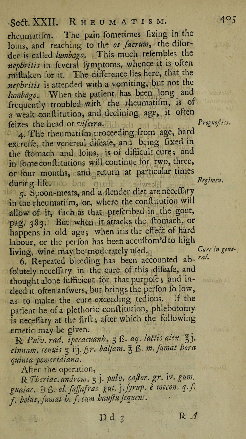 Seft. XXII. Rheumatism. 4^5 rhciunitifm. The pain fometimes fixing in the loins, and reaching to the os facrum^ the difor- der is called lumbago. This much refembles the nephritis in feveral lymptoms, whence it is often miftaken tor it. The difference lies here, that the nephritis is attended with a vomiting, but not the lumbago. When the patient has been long and frec^uently troubled with the rheumatilm, is of a weak-conftitution, and declining age, it often feizes the head or vifcera. Prognofics, 4. The rheumatifm proceeding from age, hard exercife, the venereal di^eale, and being fixed in the ftomach and loins, is of difficult cure; and in fomeconftitutions will continue for two, three, or four months, and return at particular times during life. ^ 5. Spoon-meats, and a flender diet ^reneceffary in the rheumatifm, or, where the conftitution will allow of it, fuch as that prefcribsd in the gout, pag. 383. But when ,It attacks the ftomach, or happens in old age; when itis the effedl of hard labour, or the perfon has been accuftom’d to high living, wine may be moderately ufed. Cure in gem- 6. Repeated bleeding has been accounted ab- folutely neceffary in the cure of this difeafe, and thought alone fufficient for that purpofe *, and in¬ deed it often anfwers, but brings the perfon fo low, as to make the cure exceeding tedious, if the patient be of a plethoric conftitution, phlebotomy is neceffary at the firft; after which the following emetic may be given. R Piilv, rad. ipecacuanh. 3 ft. aq. laBis aler,. ctnnam, tenuis 3 iij. j^t. halfain. J m.fumat hoha quinta pomeridiana. After the operation, ^ Pi'Tberiac.androm. 5 j. puh\ cajlor. gr. iv. gum. guaiac. 3 ol.fajjafras gut. j.fyrup. e tnecon. q.f. f, bolus, fumat b. f. cum bauftiijeqttm!.