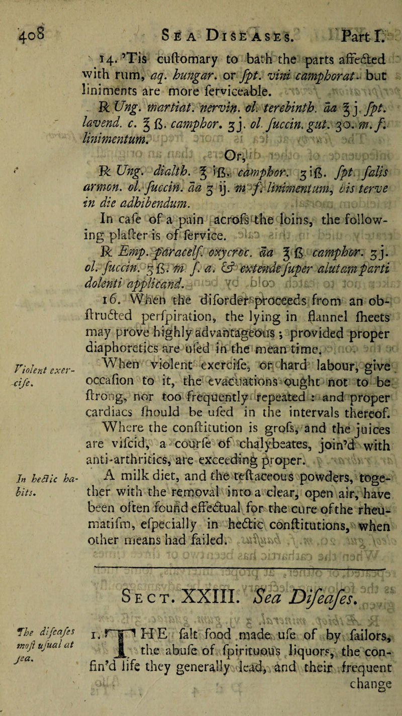 ’408 t Violent exer- ci/e. Jn he Stic ha- hits. Voe dtfea/es tnoji ujual at jea. Sea Diseases. Part-L 14. ’Tis cuftomary to bath the parts affedcd v^ith rum, a(i. hungar, or fpt, vini camphorat-‘ but liniments are more ferviceable. R Ung. martiat, nervin. ol, terehinth. aa % ] fpt, lav end. c. camphor, ol fuccin. gut, 0,0, w,f. linimentum. R Ung. dialth. ^ ift. camphor, fpt. falls armon. ol. fuccin. da ^ m fi linimentum^ vis terve in die adhihendum. In cafe of a pain acrofs^-the loins, the follow¬ ing plafcer is of fervice. ‘ R Emp. p'dracelf oxycrec. m J £ camphor, ol. fuccin. m f. a. extefide fuper alutam parti dolenti applicand. 'I - b o‘ 16. When the diforde^j^oceeds from an ob- flrudted perfpiration, the lying in flannel flieets may prove highly advantageous; provided proper diaphoretics are ufed in the mean time. When violent exercife, or hard labour, give occafion to it, the evacuations ought not to be flrong, nor too frequently repeated : and proper cardiacs fhould be ufed in the intervals thereof. Where the conflitution is grofs, and the juices are vifcid, a courfe of chalybeates, join’d with anti-arthritics, are exceeding proper. A milk diet, and the teftaceous powders, toge¬ ther with the removal into a clear, open air, have been often found efledtual for the cure of the rheu- matifm, efpecially in hedic conflitutions, when other means had failed, Sect. XXIII. Sea Difeafes. I. ^ E fait food made ufe of by Tailors, jl^ the abufe of fpirituous liquors, the con¬ fin’d life they generally lead, and their frequent change