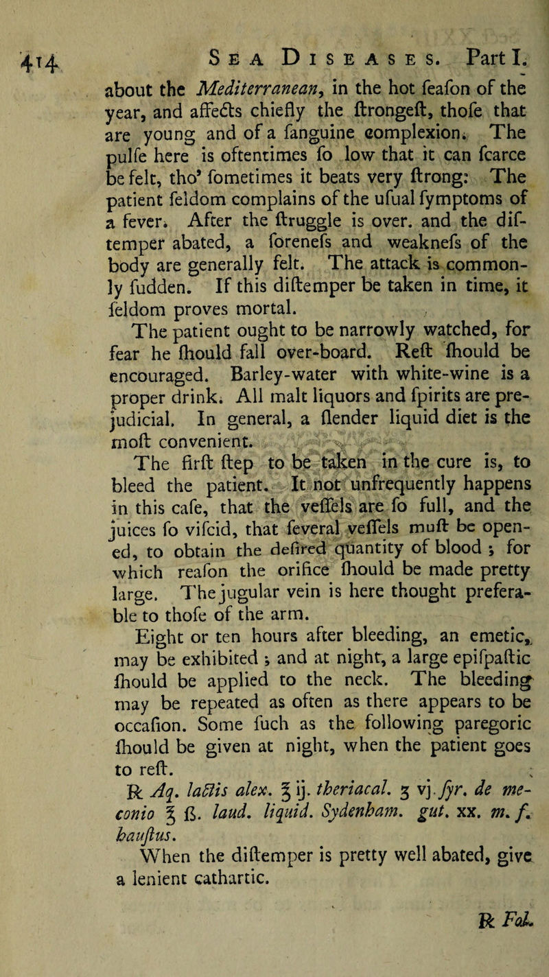 about the Mediterranean^ in the hot feafon of the year, and afFedls chiefly the flrongeft:, thofe that are young and of a fanguine complexion. The pulfe here is oftentimes fo low that it can fcarce be felt, tho’ fometimes it beats very ftrong: The patient feldom complains of the ufual fymptoms of a feveri After the flruggle is over, and the dif- temper abated, a forenefs and weaknefs of the body are generally felt. The attack is common¬ ly hidden. If this diftemper be taken in time, it feldom proves mortal. The patient ought to be narrowly watched, for fear he fhould fall over-board. Reft fhould be encouraged. Barley-water with white-wine is a proper drink* All malt liquors and fpirits are pre¬ judicial. In general, a flender liquid diet is the moft convenient. ' , The firft ftep to be talcen in the cure is, to bleed the patient. It not unfrequently happens in this cafe, that the veflfels are fo full, and the juices fo vifeid, that feveral veflels muft be open¬ ed, to obtain the defired quantity of blood ; for which reafon the orifice fhould be made pretty large. The jugular vein is here thought prefera¬ ble to thofe of the arm. Eight or ten hours after bleeding, an emetic,^ may be exhibited ; and at night, a large epifpaftic fhould be applied to the neck. The bleedings may be repeated as often as there appears to be occafion. Some fuch as the following paregoric fhould be given at night, when the patient goes to reft. R Aq. la^is alex, § ij. theriacal, 3 vj. jj'r. de me- conio § B. laud, liquid. Sydenham, gut. xx. m. /. hauflus. When the diftemper is pretty well abated, give a lenient cathartic. VlFqL