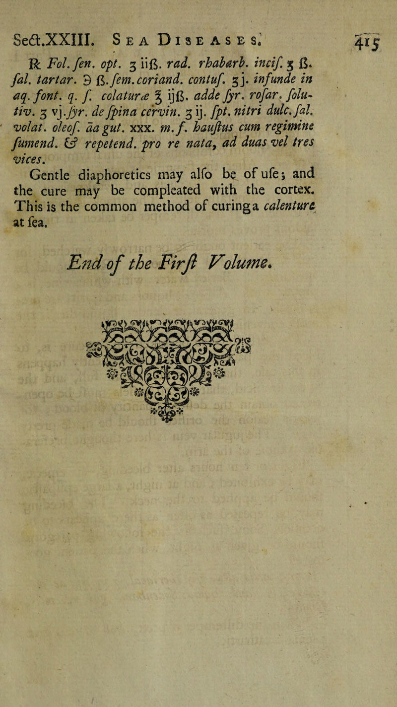 R FoLfen, opt. 3 iif^. rad. rhaharh. incif. 3 fj. fal. tartar. 3 d.fem.coriand. contuf. gj. infunde in aq.font. q. f. colatur^e ^ ijl$. adde fyr. rofar. folu- tiv. 3 vj.^yr. de fpina cervin. 3 ij. fpt, nitri dulc.fal. ' volat. oleof. da gut. xxx. m.f . haufius cum regimine fumend. Q repetend. pro re nata^ ad duas vel tres vices. Gentle diaphoretics may alfo be ofufe; and the cure may be compleated with the cortex. This is the common method of curing a calenture at fea. E?td of the Firfi Volume.