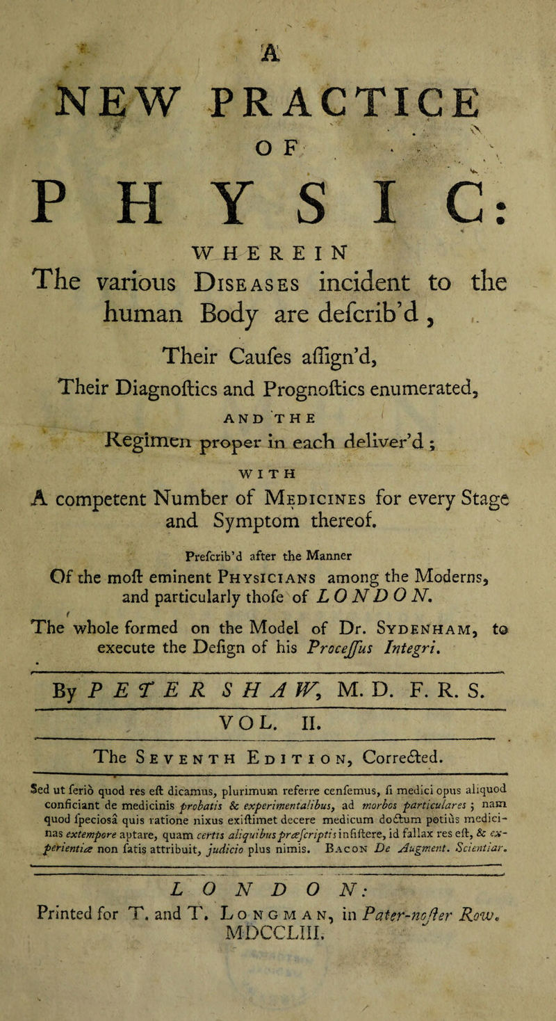 NEW PRACTICE » O F * - - \ P FI Y S I C: 4 WHEREIN The various Diseases incident to the human Body are defcrib’d , Their Caufes affign’d, Their Diagnoftics and Prognoftics enumerated, AND THE Regimen proper in each deliver’d ; WITH A competent Number of Medicines for every Stage and Symptom thereof. Prefcrib’d after the Manner Of the moft eminent Physicians among the Moderns, and particularly thofe of LONDON. t The whole formed on the Model of Dr. Sydenham, to execute the Delign of his Procejfus Integri. By PETER S H J tF, M. dT F. R. S. VOL. II.~ The Seventh Edition, Corre&amp;ed. Sed ut ferio quod res eft dicamus, plurimuisn referre cenfemus, fi medici opus aliquod confidant de medicinis probatis &amp; experimental!bus, ad morbes particulars $ nam quod lpeciosa quis ratione nixus exiftimet decere medicum doftum potius medici- nas extempore aptare, quam certts aliquibusprreferiptijinfiftere, id fallax res eft, &amp; ex¬ pert entire non fatis attribuit, judicio plus nimis. Bacon De Augment. Scientiar. L~0 N D O N: Printed for T. and T. Longman, in Pater-ncfler Row. MDCCLIII.