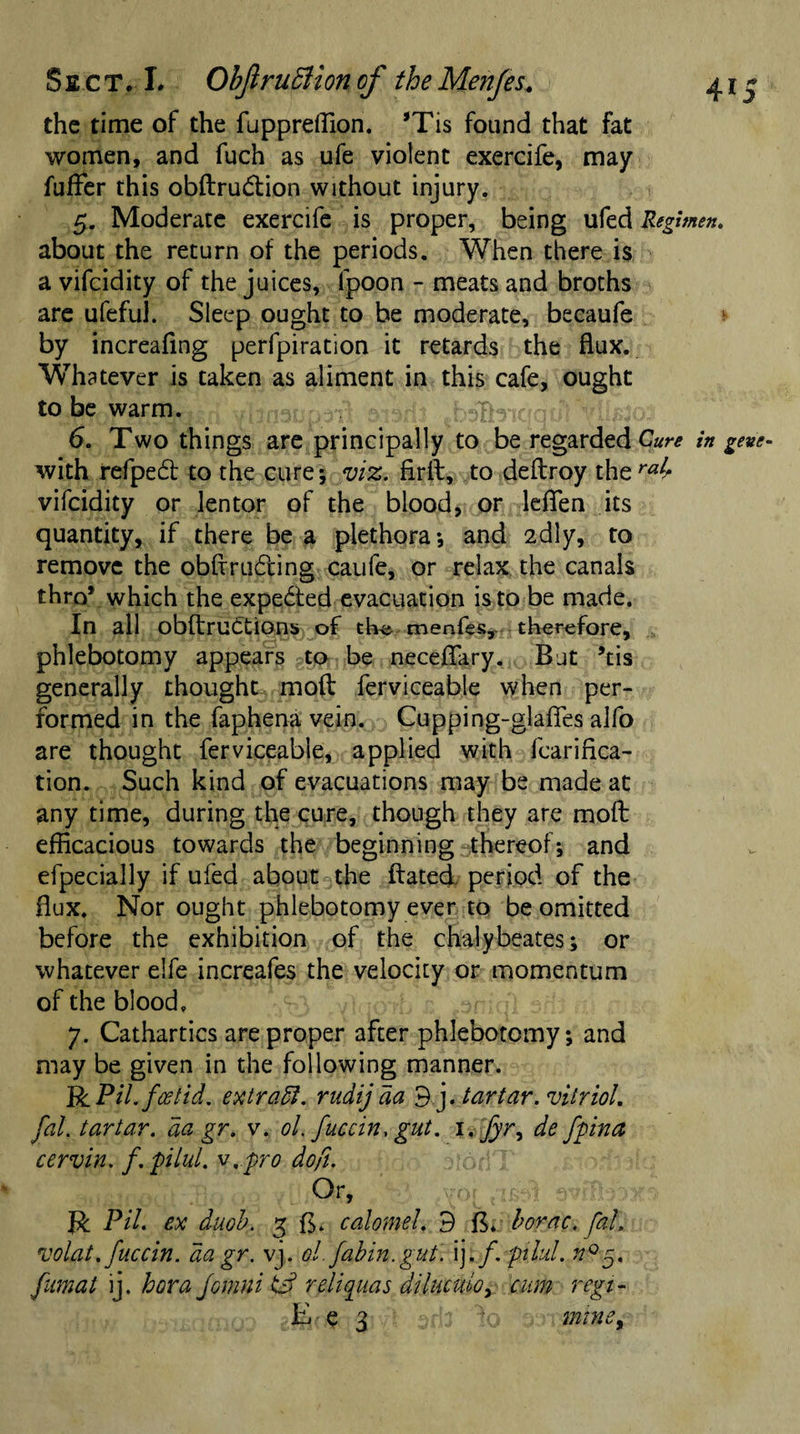 Sect, L ObJlruSUoncf theMenfes. 41- the time of the fuppreflion. *Tis found that fat women, and fuch as ufe violent exercife, may fuffer this obdru&amp;ion without injury. 5. Moderate exercife is proper, being ufed Regimen. about the return of the periods. When there is a vifcidity of the juices, fpoon - meats and broths are ufeful. Sleep ought to be moderate, becaufe by increafmg perfpiration it retards the flux. Whatever is taken as aliment in this cafe, ought to be warm. yiiraaupdTl -MByiqdtJr tool 6. Two things are principally to be regarded Cure in gene- with refpedt to the cure; viz. firfl, to deftroy ihtrab vifcidity or lentor of the blood, or lefifen its quantity, if there be a plethora*, and 2dly, to remove the obfrruding caufe, or relax the canals thro* which the expected evacuation is to be made. In all obdruttions of tlv&amp; menfes,. therefore, phlebotomy appears to be neceflary. But *tis generally thought mod ferviceable when per¬ formed in the faphena vein. Cupping-glaffes alfo are thought ferviceable, applied with fcarifica- tion. Such kind of evacuations may be made at any time, during the cure, though they are mod efficacious towards the beginning thereof*, and efpecially if ufed about the dated period of the flux. Nor ought phlebotomy ever to be omitted before the exhibition of the chalybeates; or whatever elfe increafes the velocity or momentum of the blood. 7. Cathartics are proper after phlebotomy*, and may be given in the following manner. PcPil. foetid. extradi. rudij da 9j. tar tar. vitriol, fal. tartar, aa gr. v. ol. fuccin, gut. i.Jyr, de fpina cervin. f.pilul. v.pro dofi. Qr, svffi&amp;xs PH. ex duob. 3 calomel. 9 borne, fal. volat. fuccin. da gr. vj. ol. fabin.gut. ij. f. pilul. n°5. fumat ij. bora Jomni id reliquas diluculo, cum regi- E( e 3 mniSy