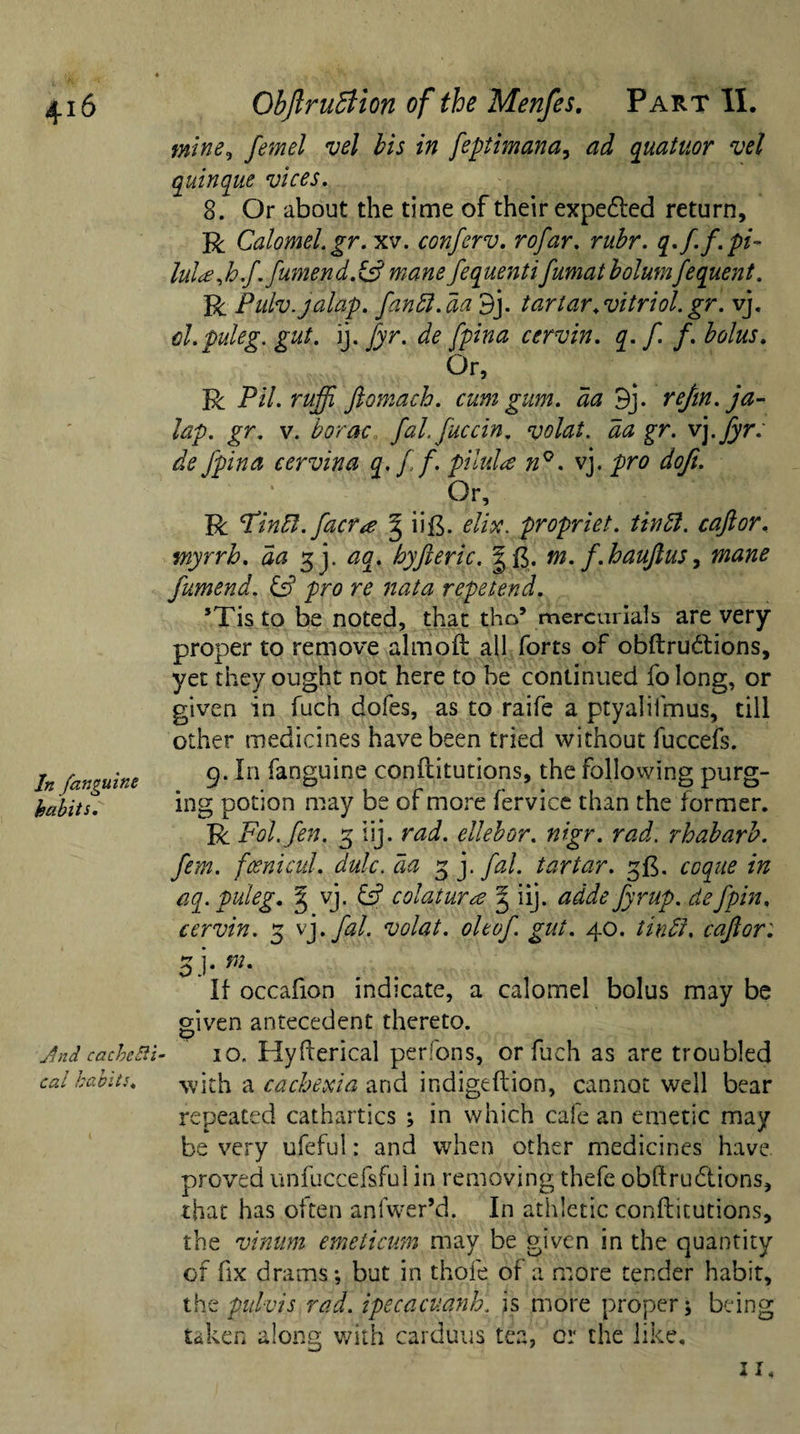 4-i6 In /anguine habits. Jmd cachelii■ cal habits« Objlrudtion of the Menfes. Part II. mine,, femel vel bis in feptimana, ad quatuor vel quinque vices. 8. Or about the time of their expedled return, R Calomel.gr. xv. conferv. rofar. rubr. q.f.f. pi- lul*Jo.f.fumend.&amp;mane fequentifumat bolutnfequent. R Pulv. jalap. fandl.da 9j. tartar.vitriol.gr. vj. cl.puleg. gut. ij. fyr. de fpina cervin. q. f. f. bolus. Or, R Pil. ruffi ftomach. cum gum. da 9j- rejin. ja¬ lap. gr. v. borac fal. fuccin. volat. da gr. vj . fyr: de Jpina eervina q. f f. pilula n°. vj. pro doji. Or, R Hindi. faerie g iift. elix. propriet. tin ft. caftor. myrrh, da gj. aq. hyfteric. gft. m. f.haujlus, mane fumend. ip pro re nata repetend. ’Tis to be noted, that tho5 mercurials are very proper to remove almofr all forts of obftrudtions, yet they ought not here to he continued folong, or given in fuch dofes, as to raife a ptyaliimus, till other medicines have been tried without fuccefs. 9. In fanguine conftitutions, the following purg¬ ing potion may be of more fervice than the former. R Fol. fen. 3 iij. rad. ellebor. nigr. rad. rhabarb. fem. fcenicul. dulc.da 3 j. fal. tartar. 3$. coque in aq.puleg. g vj. &amp; colatura g iij. adde fyrup. defpin, cervin. 5 vj .fal. volat. oltof. gut. 40. tindi. caftor: oh m% If occafion indicate, a calomel bolus may be given antecedent thereto. 10. Hyfterical perfons, or fuch as are troubled with a cachexia and indigeftion, cannot well bear repeated cathartics ; in which cafe an emetic may be very ufeful: and when other medicines have proved unfuccefsful in removing thefe obftrudtions, that has often anfwer’d. In athletic conftitutions, the vinum emeticum may be given in the quantity of fix drams; but in thole of a more tender habit, thepulvis rad. ipecacuanh. is more proper; being taken along with carduus tea, cr the like.