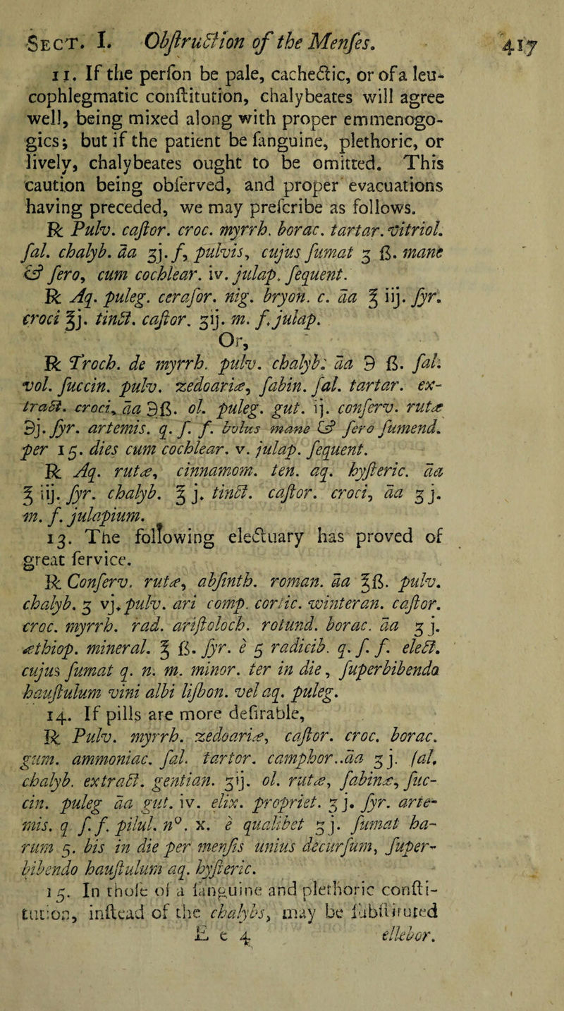 11. If the perfon be pale, cache&amp;ic, or of a leu* cophlegmatic conllitution, chalybeates will agree well, being mixed along with proper emmenogo- gics; but if the patient be fanguine, plethoric, or lively, chalybeates ought to be omitted. This caution being obferved, and proper evacuations having preceded, we may prefcribe as follows. R Pulv. caftor. croc, myrrh. borac. tartar. Vitriol, fal. chalyb. da 3j. /, pulvis, cujus fumat 3 mane &amp; fero, cum cochlear, iv. julap. fequent. R Aq. puleg. cerafor. nig. bryon. c. aa iij. fyr. croci %}. tinft. cafior. 31J. m. ft julap. Or, R Aroch. de myrrh, pulv. chalyb: aa 9 ft. fal. vol. fuccin. pulv. zedoarice^ fabin. fal. tartar, ex¬ tra ft. croci„ aa 3ft. ol. puleg. gut. ij. conferv. 7'utre 3). fyr. artemis. q. f f. bolus mane ts? fero fumend. per 15. dies cum cochlear, v. julap. fequent. R Aq. rutce, cinnamom. ten. aq. hyfteric. da % iij- fyr* chalyb. ^ j. tindf. caftor. croci, da 3]. m. f. julapium. 13. The following electuary has proved of great fervice. R Conferv. rutce, abfinth. roman, da pulv. chalyb. 3 vft pulv. ari comp. cor lie. whiter an. caftor. croc, myrrh, rad. ariftoloch. rotund, borac. da 3 j. tfthiop. mineral. § fi. fyr. e 5 radicib. q.f f. eledl. cujus fumat q. n. m. minor, ter in die, fuperbibendo hauftulum vini albi lijbon. vel aq. puleg. 14. If pills are more defirahle, R Pulv. myrrh, zedoaria, caftor. croc, borac. gum. ammoniac, fal. tart or. camphor ..da 3]. fal, chalyb. extract, gentian, yjft ol. rutee, fabinx, fuc¬ cin. puleg da gut. iv. elix. propriet. 3 j. fyr. arte¬ mis. q ft ft pilul. n°. x. e qualibet ~j. fumat ha- rum 5. bis in die per menfis unius deciirfum, fuper- bibendo hauftulum aq. hyfteric. 15. In thole ol a languine and plethoric confu¬ tation, inftead of the chalybs, may be fubftiruted £ e 4 elkbor.