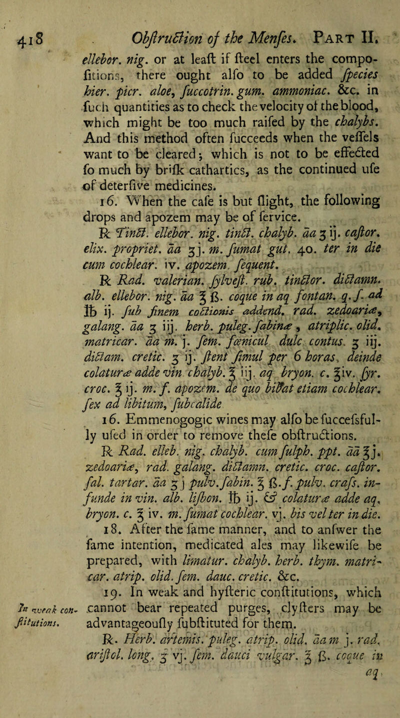 ellebor. nig. or at lead if fteel enters the compo- fitions, there ought alfo to be added ftpecies hier. pier, aloe, fuccotrin. gum. ammoniac. &amp;c. in fuch quantities as to check the velocity of the blood, which might be too much raifed by the chalybs. And this method often fucceeds when the veflfels want to be cleared which is not to be effected fo much by brifk cathartics, as the continued ufe of deterfive medicines. 16. When the cafe is but flight, the following drops and apozem may be of fervice. R Tinff. ellebor. nig. tinft. chalyb. da% ij. c aft or. elix. propriet. da gj. m. fumat gut. 40. ter in die cum cochlear, iv. apozem, ftequent. R Rad. valerian. Jylveft. rub. tinffior. didlamn. alb. ellebor. nig. da % {$. coque in aq font an. q.ft ad lb ij. fub Jinem cobiionis addend, rad. zedoarirf9 galang. da 3 iij, herb, puleg. fabin&lt;e , atriplic. olid, matricar. da m. ]. fern, fcenicul dulc contus. g iij. didtam. cretic. g ij . ftent fimul per 6 boras, deinde colaturee adde vin chalyb.^ iij. aq bryon. c, giv. fyr. croc. ^ ij. m. ft. apozem. de quo bilfat etiam cochlear. fex ad libitum, fubcalide 16. Emmenogogic wines may alfobefuccefsfub ]y ufed in order to remove thefe obftructions. R Rad. elleb. nig. chalyb. cum fulph. ppt. dd%j. zedoarH, rad. galang. didtamn. cretic. croc, caftor. fal. tartar, da g j pulv.fabin. § ft.f.pulv. crafts, in- ftnnde in vin. alb. liftbon. lb ij. colatura adde aq, bryon. c. § iv. m. fumat cochlear, vj. bis v el ter indie. 18. After the fame manner, and to anfwer the fame intention, medicated ales may likewife be prepared, with limatur. chalyb. herb. thym. matrix car. atrip, olid. fern. dauc. cretic. &amp;c. 19. In weak and hyfteric conftitutions, which fo weak con- .cannot bear repeated purges, cjyfters may be ftitutions. advantageoufly fubflituted for them. R. Herb, drtemis. puleg. atrip, olid, dam j. rad. drift cl. long, g- vj. fern, dauci vulgar. 3 £. ccque in aq,