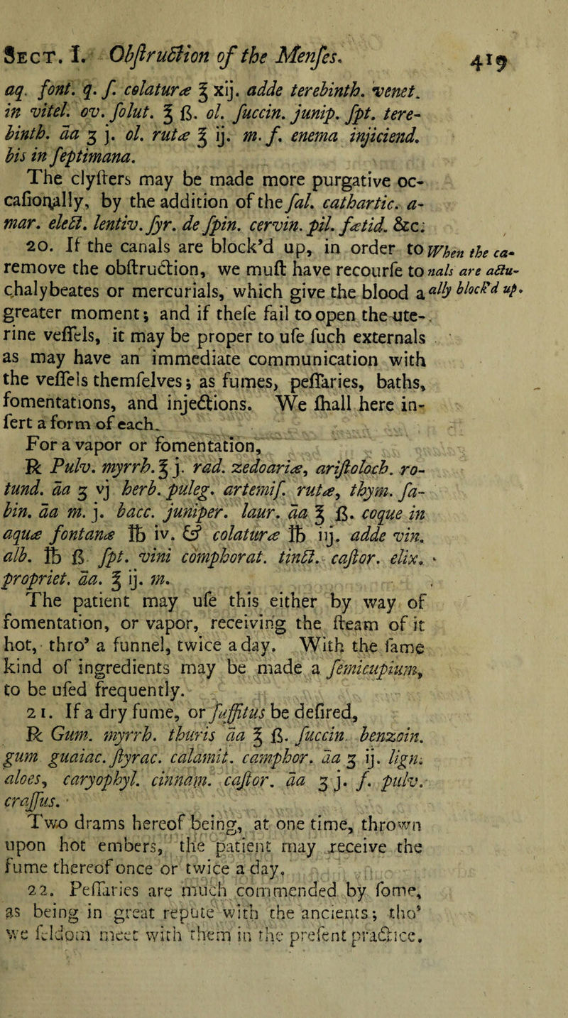 font. q. f. celatur&lt;e g xij. terebinth. venet. in vitel. ov.folut. ^ g. 0/. fuccin. junip. fpt. tere¬ binth. da 3 j. ol. g ij. #z./. injiciend. bis in feptimana. The clyflers may be made more purgative oc- cafiofyilly, by the addition of they^/. cathartic, a- mar. elett. lentiv.fyr. defpin. cervin. pil. fetid. &amp;c; 20. If the canals are block’d up, in order to when the ca- remove the obftrudtion, we mull: have recourfe to nals are aftu- chalybeates or mercurials, which give the blood aalfyblocPd up. greater moment; and if thel'e fail to open theaite-. rine veffels, it may be proper to ufe fuch externals as may have an immediate communication with the veflels themfelves; as fumes, peffaries, baths, fomentations, and injedtions. We fhall here in- fert a form of each. For a vapor or fomentation, R Pulv. myrrh.^ j. rad. zedoarise, ariftoloch. ro¬ tund. aa 3 vj herb, puleg. artemif. rutse, thym. fa- bin. aa m. j. hacc. juniper, laur. aa ^ g. coque in aquse fontanse lb iv. &amp; colaturse ft iij. adde vin. alb. ft g fpt. vini camphor at. tintt. caft or. elix. - propriet. da. % ij. m. , The patient may ufe this either by way of fomentation, or vapor, receiving the fleam of it hot, thro’ a funnel, twice a day. With the fame kind of ingredients may be made a femicupium, to be ufed frequently. 21. If a dry fume, or fuffitus be defired, R Gum. myrrh, thuris da § fuccin. benzoin, gum guaiac. ftyrac. calamii. ca'mphor. aa 3 ij. lign. aloes, caryophyl. cinna\n. caftor. da 3 j. f. pulv. craffus. ■ Two drams hereof being, at one time, thrown upon hot embers, the patient may .receive the fume thereof once or twice a day, 22. Peffaries are much commended by fome, as being in great repute with the ancients; tho’ we feldom meet with them in the prefent practice.