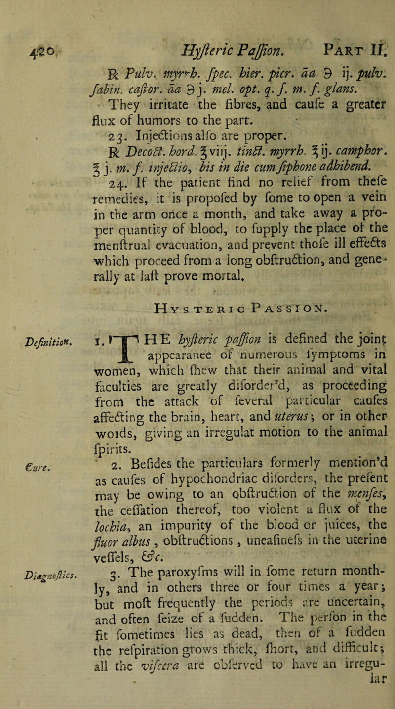 \ 4*20. Hyfteric Pajjion. Part IT. R Pulv. myr^h. fpec. hier. pier, da 9 ij. pulv. fabin. c aft or. da 9j. mel. opt. q. f. m. f glans. They irritate the fibres, and caufe a greater flux of humors to the part. 23. Injedions alfo are proper. R Decodf. hard. § viij. tindl. myrrh. % ij. camphor. g j. m. f. injeblio, Jfr /« rz/m fiphone adhibend. 24. If the patient And no relief from thefe remedies, it is propofed by fome to open a vein in the arm once a month, and take away a pro¬ per quantity of blood, to fupply the place of the menftrual evacuation, and prevent thefe ill effects which proceed from a iong obftrudion, and gene¬ rally at laft prove mortal Hysteric Passion. 1. FIE hyfteric pajjion is defined the joint | appearance of numerous lymptoms in women, which fhew that their animal and vital faculties are greatly diforder’d, as proceeding from the attack of feveral particular caufes affeding the brain, heart, and uterus; or in other woids, giving an irregulat motion to the animal fpirits. 2. Befides the particulars formerly mention’d as caufes of hypochondriac diforders, the prefent may be owing to an obflrudion of the menfes, the ceffation thereof, too violent a flux of the lochia, an impurity of the blood cr juices, the fiuor albus , obftrudions, uneafinefs in the uterine veflfels, &amp;c. 3. The paroxyfms will in fome return month¬ ly, and in others three or four times a year; but mofl frequently the periods are uncertain, and often feize of a fudden. The perfon in the fit fometimes lies as dead, then of a fudden the refpiration grows thick, fliort, and difficult; all the vifeera are obferved to have an irregu- Veftnition. €ure. Piagnofiles.