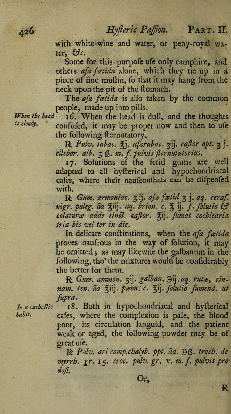 with white-wine and water, or peny-royal wa¬ ter, &amp;c. Some for this purpofe ufe only camphire, and others afa feet ida alone, which they tie up in a piece of fine mufiin, fo that it may hang from the neck upon the pit of the ftomach. The afa faetida is alfo taken by the common people, made up into pills. When the bead 16. When the head is dull, and the thoughts u cloudy. confufed, it may be proper now and then to ufe the following fternutatory. R Pulv. tabac. §j. a far abac. gij. c aft or opt. 3 j. ellebor. alb. 3 ft. m. f. pulvisfternutatorius. ij. Solutions of the fetid gums are well adapted to all hyfterical and hypochondriacal cafes, where their naufeoufnefs can be difpenfed with. R Gum. armoniac. 3 ij. afa foetid 3 j. aq. ceraf. nigr. puleg. da giij. aq. brion. c. ^ ij. f.folutio &amp; colatur&lt;e adde tintt. caftor. Jij. fumat cochlearia tria bis vel ter in die. In delicate conftitutions, when the afa feetida proves naufeous in the way of folution, it may be omitted; as may likewife the galbanum in the following, tho* the mixtures would be confiderably the better for them. R Gum. ammon. 31J. galban. 9ij .aq. rut&lt;e, cin- nam. ten. da ^iij. peeon. c. 3Jij. folutio fumend. ut fupra. In a cache Eli c 18. Both in hypochondriacal and hyfterical habit. cafes, where the complexion is pale, the blood poor, its circulation languid, and the patient weak or aged, the following powder may be of great ufe. R Pulv. ari comp.chalyb. ppt. da. 9f$. troch. de myrrh, gr. 15. croc, pulv.gr. v. m. f. pulvis pro doji. Or,