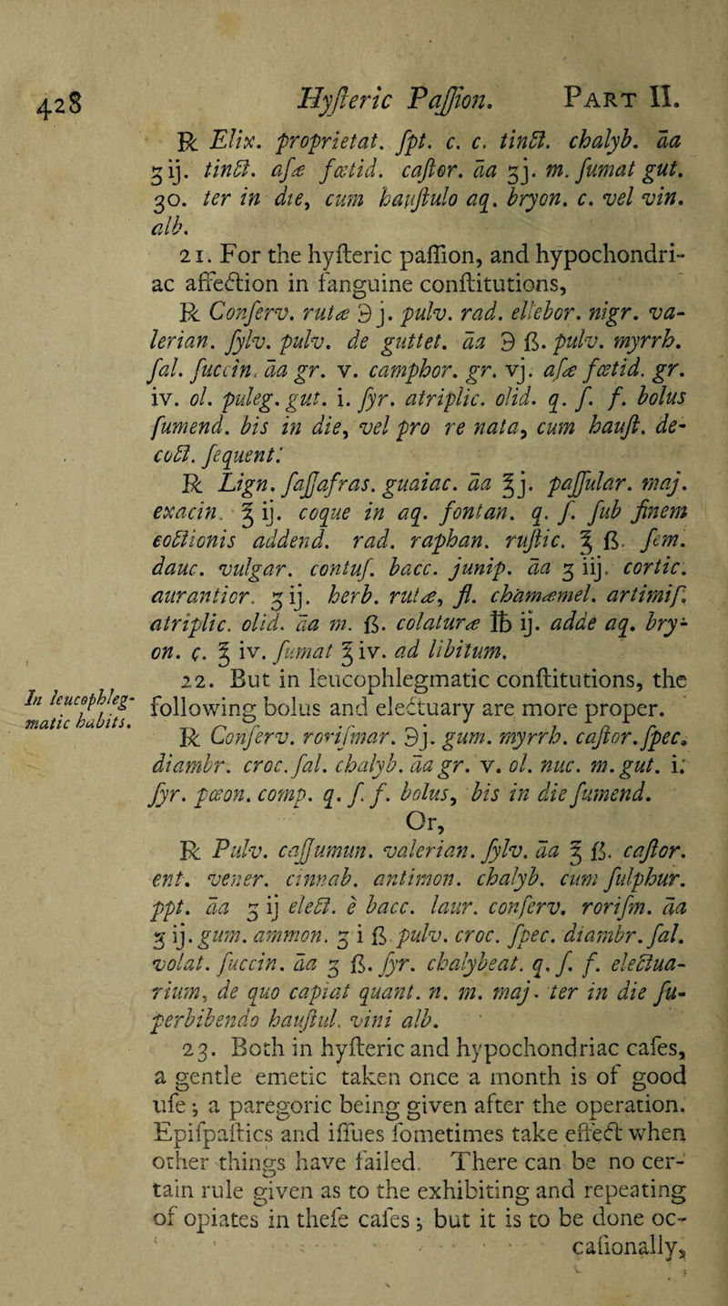 In Icucophleg- matic habits. R EUx. proprietat. fpt. c. c. tin ft. chalyb. da 3 ij. tin ft. afa foetid, caftor. da 33. m. fumat gut. 30. ter in die, hauftulo aq. bryon. c. vel vin. alb. 21. For the hyfteric paffion, and hypochondri¬ ac affection in fanguine conflitutions, R Conferv. mice 9 j. pulv. rad. eltebor. nigr. va¬ lerian. Jylv. pidv. de gnttet. ^ 9 ft. pulv. myrrh. fal. fuccin, ^ £r. v. camphor. gr. vj. afe foetid, gr. iv. ol. puleg.gut. i. fyr. atriplic. olid. q. f f. bolus fumend. bis in die, vel pro re nata, &lt;&amp;- cuff, fequent'. R Lign. fafjafras. guaiac. da ^ j. pajfular. may. exacin. g ij. *0 aq. font an. q. f. fub finem eodlionis addend, rad. raphan. ruftic. ^ B dauc. vulgar, contuf. bacc. junip. da 3 iij. cortic. aurantior. 3 ij. herb, rut re, fl. cham^mel. artimip. atriplic. olid, da m. B- colatur&lt;e Jh ij. adde aq. bry- on. c. § iv. fumat ^ iv. libitum. 22. But in leucophlegmatic conflitutions, the following bolus and eleftuary are more proper. R Conferv. rorifmar. 9j. gum. myrrh, caftor.[pec. diambr. croc. fal. chalyb. da gr. v. ol. nuc. m.gut. i; fyr. pceon. comp. q»ff. bolus, bis in die fumend. Or, R Pulv. caffumun. valerian. Jylv. da 3 B- caftor. ent. vener. cinnab. antimon. chalyb. cum fulphur. ppt. da 3 ij eleft. e bacc. laur. conferv. roriftm. da 3 ij .gum. amnion. 3 i B pulv. croc. fpec. diambr. fal. volat. fuccin. da 3 B. fyr. chalybeat. q.f f. eleftua- rium, de quo capiat quant, n. m. maj. ter in die feu- perbibendo hauftul. vini alb. 23. Both in hyfteric and hypochondriac cafes, a gentle emetic taken once a month is of good life •, a paregoric being given after the operation. Epifpaftics and iffues fometimes take e fie ft when other things have failed. There can be no cer¬ tain rule given as to the exhibiting and repeating of opiates in thefe cafes j but it is to be done oc~ * *•'. cafionallv.