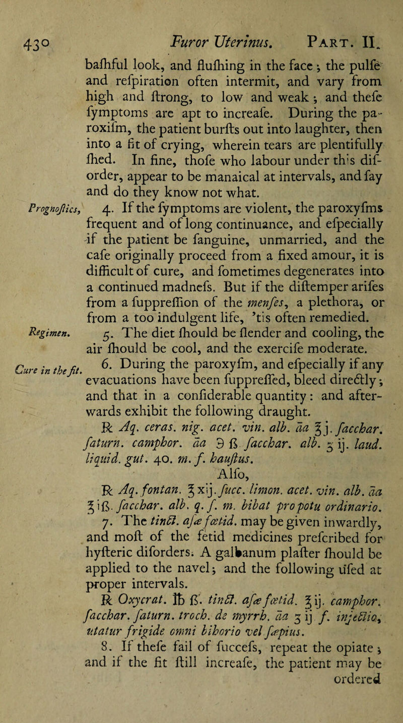 Prognojlics, Regimen. Cure in the Jit. bafhful look, and flufhing in the face ; the pulfe and refpiration often intermit, and vary from high and ftrong, to low and weak ; and thefe fymptoms are apt to increafe. During the pa - roxifm, the patient burfts out into laughter, then into a ft of crying, wherein tears are plentifully ihed. In fine, thofe who labour under th:s dis¬ order, appear to be manaical at intervals, and fay and do they know not what. 4. If the fymptoms are violent, the paroxyfms frequent and of long continuance, and efpecially -if the patient be fanguine, unmarried, and the cafe originally proceed from a fixed amour, it is difficult of cure, and fometimes degenerates into a continued madnefs. But if the diftemper arifes from a fuppreffion of the menfes, a plethora, or from a too indulgent life, ’tis often remedied. 5. The diet fhould be (lender and cooling, the air fhould be cool, and the exercife moderate. 6. During the paroxyfm, and efpecially if any evacuations have been fupprefied, bleed dire&amp;ly; and that in a confiderable quantity: and after¬ wards exhibit the following draught. R Aq. ceras. nig. acet. An. alb. act §j. facchar. fat urn. camphor, da 9 ft facchar. alb. 3 ij. laud, liquid, gut. 40. m. f. hauftus. Alfo, R Aq.fontan. ^xij.fucc. limon. acet. An. alb. aa ft. facchar. alb. q. f. m. bibat propotu ordinario. 7. The tin ft. afa fcetid. may be given inwardly, and mod of the fetid medicines prefcribed for hyfteric diforders. A galbanum plafter fhould be applied to the navel; and the following ufed at proper intervals. R Oxycrat. Ib ft', tin ft. afa fcetid. §ij. camphor, facchar. faturn. troch. de myrrh, da 3 ij f. injeftio, v.tatur frigide omni bihorio Tel fepius. 8. If thefe fail of fuccefs, repeat the opiate * and if the fit ftill increafe, the patient may be ordered