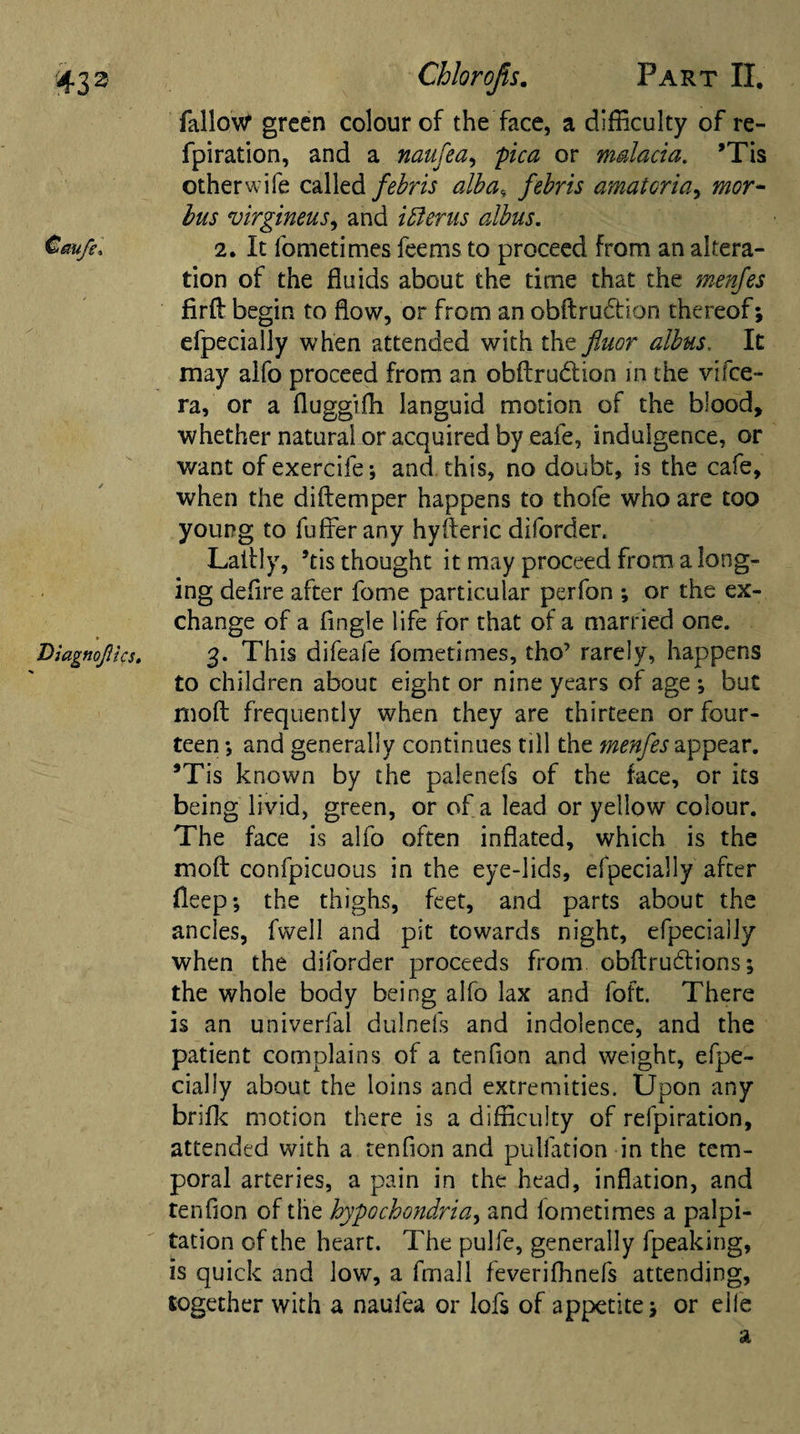 fallow green colour of the face, a difficulty of re- fpiration, and a naufea, pica or malaria. *Tis other wife called febris alba4 febris amatoria, bus virgineus, and ifferus albus. Cm/e. 2. It fometimes feems to proceed from an altera¬ tion of the fluids about the time that the me rifes firft begin to flow, or from an obftrudion thereof; efpecially when attended with the fluor albus. It may alfo proceed from an obftrudtion in the vifee- ra, or a fluggiffi languid motion of the blood, whether natural or acquired by eafe, indulgence, or want ofexercife; and this, no doubt, is the cafe, when the diftemper happens to thofe who are too young to fuffer any hyfteric diforder. Laftly, *tis thought it may proceed from a long¬ ing defire after fome particular perfon ; or the ex¬ change of a Angle life for that of a married one. Diagnojlics. 3. This difeafe fometimes, tho’ rarely, happens to children about eight or nine years of age ; but moft frequently when they are thirteen or four¬ teen *, and generally continues till the menfes appear. 9Tis known by the palenefs of the face, or its being livid, green, or of a lead or yellow colour. The face is alfo often inflated, which is the moft confpicuous in the eye-lids, efpecially after fleep; the thighs, feet, and parts about the ancles, fwell and pit towards night, efpecially when the diforder proceeds from obftrudtions; the whole body being alfo lax and foft. There is an univerfal dulnefs and indolence, and the patient complains of a tendon and weight, efpe¬ cially about the loins and extremities. Upon any brifk motion there is a difficulty of refpiration, attended with a tendon and puliation in the tem¬ poral arteries, a pain in the head, inflation, and tendon of the hypochondria, and lometimes a palpi¬ tation of the heart. The pulfe, generally fpeaking, is quick and low, a fmall feverifhnefs attending, together with a naufea or lofs of appetite; or elle a