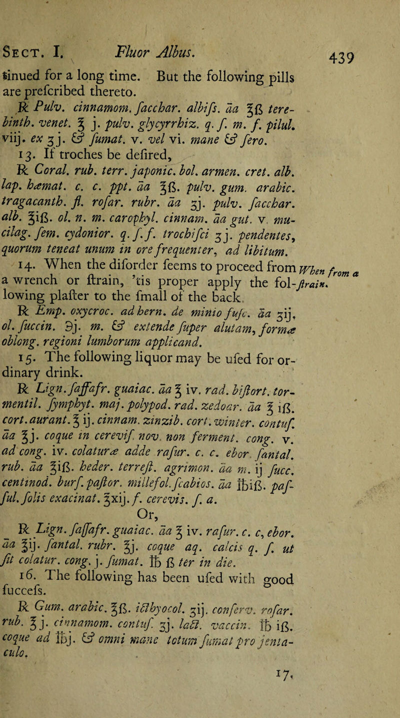 linued for a long time. But the following pills are preferibed thereto. R Pulv. cinnamom. facchar. albifs. da §£ tere¬ binth. venet. g j. pulv. glycyrrhiz. q. f m. f. pilul. viij. ex gj. &amp; fumat. v. vel vi. mane &amp; fero. 13. If troches be defired, R Coral, rub. terr. japonic, bol. armen. cret. alb. lap. hiemat. c. c. ppt. aa pulv. gum. arabic. tragacanth. ft. rofar. rubr. aa £j. pulv. facchar. alb. §i£. ol. n. m. caroyhyl. cinnam. aa gut. v mu- cilag. fem. cydonior. q.f.f. trochifci 3]. pendentes, quorum teneat mum in ore frequenter, ad libitum. 14. When the diforder feems to proceed from when from a a wrench or ftrain, his proper apply the fol-ftrain. lowing plafter to the fmall of the back R Emp. oxycroc. ad hern, de minto fuje. da ^ij, ol.fuccin. 9j. m. £5? extends fuper alutam, forma oblong, regioni lumborum applieand. 15. The following liquor may be ufed for or¬ dinary drink. R Lign.faffafr. guaiac. da § iv. rad. hi fort, tor- mentil. fymphyt. maj. polypod. rad. zedoar. da g ig. cort.aurant.^ ij. cinnam. zinzib. cort.vointer. contuf da ^j. coque in cerevif nov non ferment, cong. v. ad cong. iv. colaturee adde rafur. c. c. ebor fantal. rub. da §ig. heder. ter reft, agnmon. da m. ij fucc, cent mod. burf.paftor. millefol.fcabios. da Jbig. paf- ful.folis exacinat. jxij./. cerevis. fa. Or, R Lign. faffafr. guaiac. da § iv. rafur. c. c, ebor. da |ij. fantal. rubr. §j. coque aq. calcis q. f ut fit colatur. cong. ]. fumat. lb £ ter in die. 16. The following has been ufed with p-0od luccels. R Gum. arabic. i ft by 0 col. ij. conferv. rofar. ru^- Ej' ('iwnamom. contuf j. ladl. vaccin. fb ig. coque ad Ibj. &amp; omni mane totum fumat pro jenia- culo, 17.