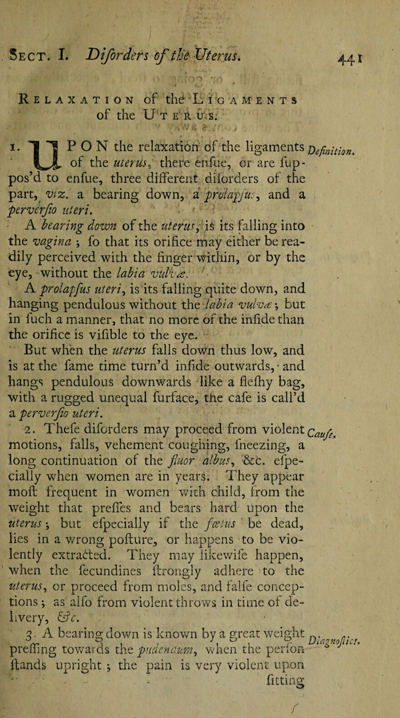 Relaxation of the L i 'gaments of the Uterus. i. u PON the relaxation of the ligaments Definition. of the uterus, there enfue, or are fup- pos’d to enfue, three different dilorders of the part,/Viz. a bearing down, a prolapfu:, and a perve'rfw uteri. A bearing down of the uterus, is its falling into the vagina \ fo that its orifice may either be rea¬ dily perceived with the finger within, or by the eye, without the labia vitlba, A prolapfus uteri, is its falling quite down, and hanging pendulous without the-labia vulva \ but in fuch a manner, that no more of the infide than the orifice is vifible to the eye. But when the uterus falls down thus low, and is at the fame time turn’d infide outwards, • and hangs pendulous downwards like a fiefhy bag, with a rugged unequal furface, the cafe is call’d a perverfio uteri. 2. Thefe diforders may proceed from violent Cau/e. motions, falls, vehement coughing, fneezing, a long continuation of the fiuor albus, &amp;c. efpe- cially when women are in years. They appear moil frequent in women with child, from the weight that preffes and bears hard upon the uterus; but efpecially if the foetus be dead, lies in a wrong pollute, or happens to be vio¬ lently extracted. They may likewife happen, when the fecundines flrongly adhere to the uterus, or proceed from moles, and falfe concep¬ tions ; as alfo from violent throws in time oi de¬ livery, &amp;c. 2 A bearing down is known by a great weight n. a. preffing towards the pudendum, when the perlon ^ llands upright ; the pain is very violent upon . I ' fitting r