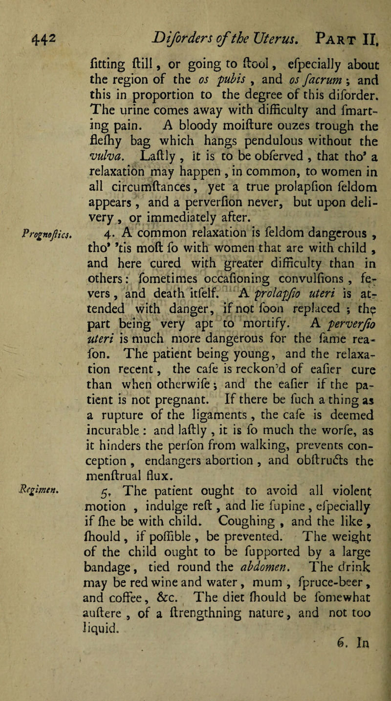 Prognoflics. Regimen. fitting (till, or going to (loci, efpecialJy about the region of the os pubis , and os facrum ; and this in proportion to the degree of this diforder. The urine comes away with difficulty and fmart- ing pain. A bloody moifture ouzes trough the fieffiy bag which hangs pendulous without the vulva. Laftly , it is to be obferved , that tho* a relaxation may happen , in common, to women in all circumftances, yet a true prolapfion feldom appears , and a perverfion never, but upon deli¬ very , or immediately after. 4. A common relaxation is feldom dangerous , tho* *tis mod fo with women that are with child , and here cured with greater difficulty than in others: fometimes occafioning convuffions , fe¬ vers , and death itfelf. A prolapfto uteri is atr tended with danger, if not foon replaced ; the part being very apt to mortify. A perverjio uteri is much more dangerous for the fame rea- fon. The patient being young, and the relaxa¬ tion recent, the cafe is reckon'd of eafier cure than when otherwife; and the eafier if the pa¬ tient is not pregnant. If there be fuch a thing as a rupture of the ligaments, the cafe is deemed incurable : and laftly , it is fo much the worfe, as it hinders the perlon from walking, prevents con¬ ception , endangers abortion , and obftrudts the menftrual flux. 5, The patient ought to avoid all violent motion , indulge reft , and lie fupine , efpecially if fhe be with child. Coughing , and the like , ffiould , if poffible , be prevented. The weight of the child ought to be fupported by a large bandage, tied round the abdomen. The drink may be red wine and water, mum , fpruce-beer, and coffee, &amp;c. The diet fliould be fomewhat auftere , of a ftrengthning nature, and not too liquid. 6. In