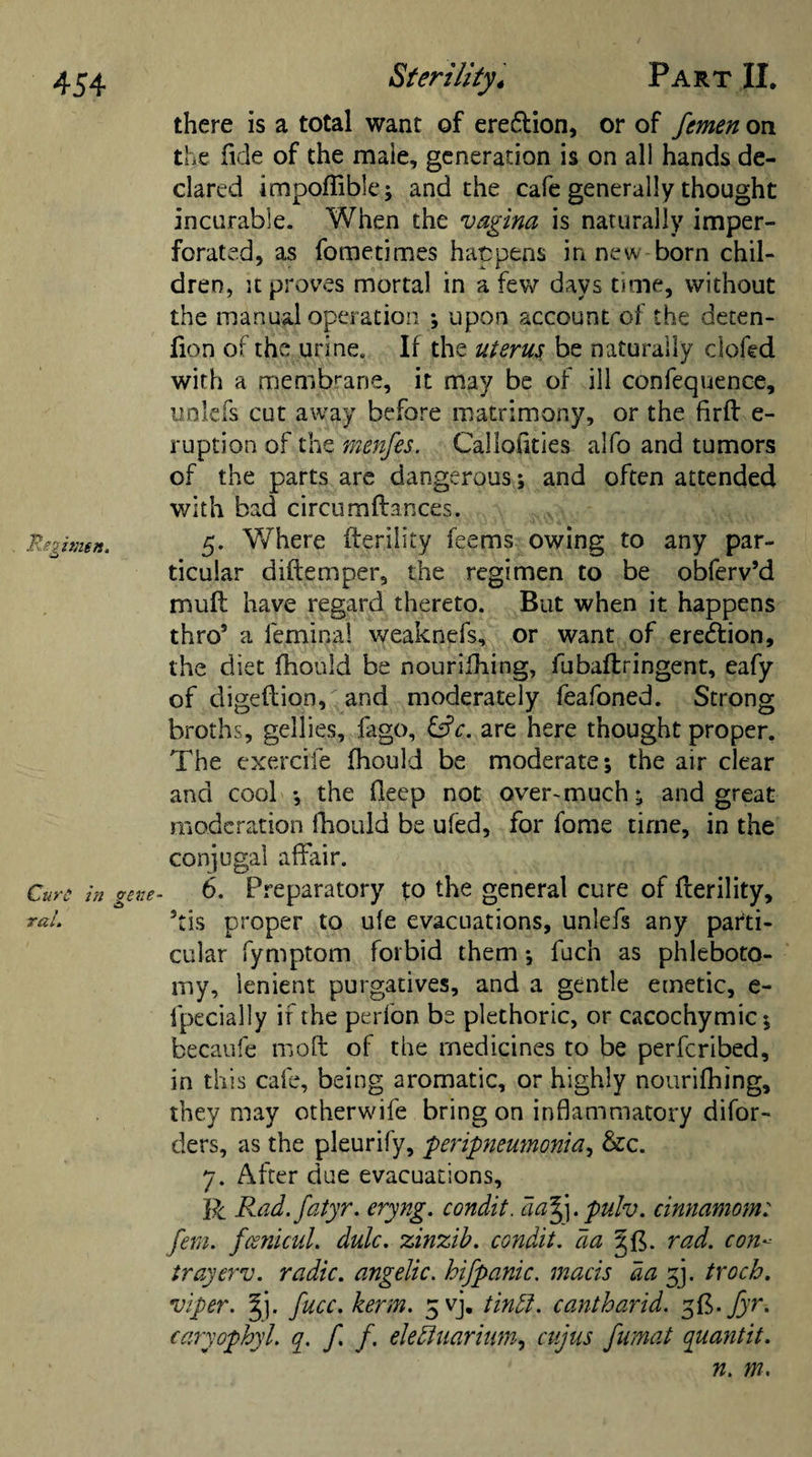 there is a total want of ere&amp;ion, or of fcmen on the fide of the maie, generation is on all hands de¬ clared impoffible; and the cafe generally thought incurable. When the vagina is naturally imper¬ forated, as fometimes happens in new born chil¬ dren, it proves mortal in a few days time, without the manual operation ; upon account of the deten- fion of the urine. If the uterus be naturally clofed with a membrane, it may be of ill confequence, unlefs cut away before matrimony, or the firft e- ruption of the menfes. Callofities alfo and tumors of the parts are dangerous; and often attended with bad circumftances. Regimn. 5. Where fterility feems owing to any par¬ ticular diftemper, the regimen to be obferv’d mull have regard thereto. But when it happens thros a fernina! weaknefs, or want of erection, the diet fhould be nourilhing, fubaftringent, eafy of digeftion, and moderately feafoned. Strong broths, gellies, fago, &amp;c. are here thought proper. The exercife fhould be moderate; the air clear and cool ; the fieep not overmuch; and great moderation fhould be ufed, for fome time, in the conjugal affair. Cure in gene- 6. Preparatory to the general cure of fterility, rat. 5tis proper to ufe evacuations, unlefs any parti¬ cular fymptom forbid them; fuch as phleboto¬ my, lenient purgatives, and a gentle emetic, e- fpecially if the perfon be plethoric, or cacochymic; becaufe moft of the medicines to be perferibed, in th is cafe, being aromatic, or highly nourifhing, they may otherwife bring on inflammatory disor¬ ders, as the pleurify, peripneumonia, &amp;c. 7. After due evacuations, R Rad.fatyr. eryng. condit. da%\.pulv. cinnamom: fern. fcenicuL dulc. zinzib. condit. da rad. con- tray erv. radic. angelic, hifpanic. mads da 33. troch. viper. §j. fucc. kerm. 5 vj. tindl. cantharid. 3&amp;-Jyr. caryophyl. q. f. f. elefluarium, cujus fumat quantit. n. m.