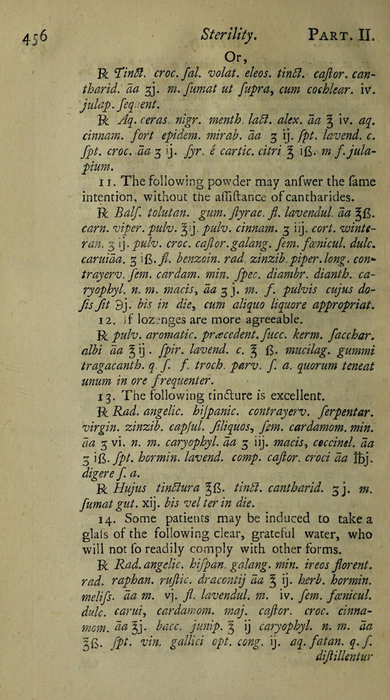 Or, R dTmdl. croc. fal. volat. eleos. tindl. caftor. ft*#- tharid. da f]. m. fumat ut fupra, cochlear, iv. juldp. feq ent. R rtfraj, mVr. menth. ladl. alex. da 3 iv. ^ cinnam. fort epidem. mirab. da 3 ij. fpt. lav end. c. fpt. croc, da 3 ij. £ car tic. citri ^ i£. m f.jula- plum. 11. The following powder may anfwer the fame intention, without the aiTiftance ofcantharides. R Balf. tolutan. gum. ftyrac. 7?. lavendul. da pulv. cinnam. 3 iij. c^r/. winti- ran. 3 ij .pulv. croc, cafior.galang. fern, fosnicul. dulc. caruida. 3 i£.^. benzoin, rad zinzib piper .long. con* trayerv. fern, cardam. min. fpec. diambr. dianth. ca- ryophyl. n, m. macis, &lt;5# 3 j. f. pulvis cujus do¬ jis fit 9j. bis in die, cum aliquo liquore appropriat. 12. if lozenges are more agreeable. R pulv. aromatic, precedent, fucc. kerm. facchar. albi da § ij . fpir. lav end. c. § ft. mucilag. gummi tragacanth. q ft / troch. parv. f. a. quorum teneat unum in ore frequenter. 13. The following tin&amp;ure is excellent. R Rad. angelic, hijpanic. contrayerv. ferpentar. virgin, zinzib. capful, fliquos, fern, cardamom, min. da 3 vi. n. m. caryophyl. da 3 iij. macis, ceccinel. da 3 ift. fpt. hormin. lavend. comp, caftor. croci da Ibj. digere f. a. R Hujus tindiura %{$. tindi. cantharid. 3 j. m. fumat gut. xij. bis vel ter in die. 14. Some patients may be induced to take a glals of the following clear, grateful water, who will not l'o readily comply with other forms. R Rad. angelic, hifpan. galang. min. ireos florent. rad. raphan. ruftic. dracontij da J ij- herb, hormin. melifs• da m. vj. ft. lavendul. m. iv. fern, fcenicul. dulc. carui, cardamom, may. caftor. croc. cinna¬ mon. da I], bacc. junip. 3 ij caryophyl. n. m. da 3 ft. fpt- vin.. gallici opt. cong. ij. aq. fat an. q.f diftillentur